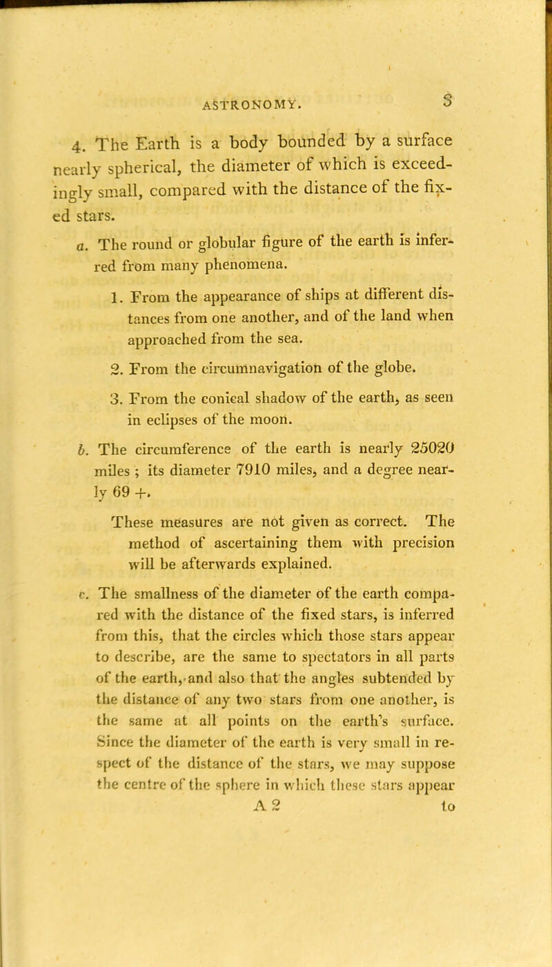 4. The Earth is a body bounded by a surface nearly spherical, the diameter of which is exceed- ingly small, compared with the distance of the fix- ed stars. a. The round or globular figure of the earth is infer- red from many phenomena. 1. From the appearance of ships at different dis- tances from one another, and of the land when approached from the sea. 2. From the circumnavigation of the globe. 3. From the conical shadow of the earth, as seen in eclipses of the moori. b. The circumference of the earth is nearly 25020 miles ; its diameter 7910 miles, and a degree near- ly 69 +. These measures are not given as correct. The method of ascertaining them with precision will be afterwards explained. c. The smallness of the diameter of the earth compa- red with the distance of the fixed stars, is inferred from this, that the circles which those stars appear to describe, are the same to spectators in all parts of the earth,-and also that the angles subtended by the distance of any two stars from one another, is the same at all points on tlie earth's surface. Since the diameter of the earth is very small in re- spect of the distance of the stars, we may suppose the centre of the spliere in wiiich these stars appear A 2 to