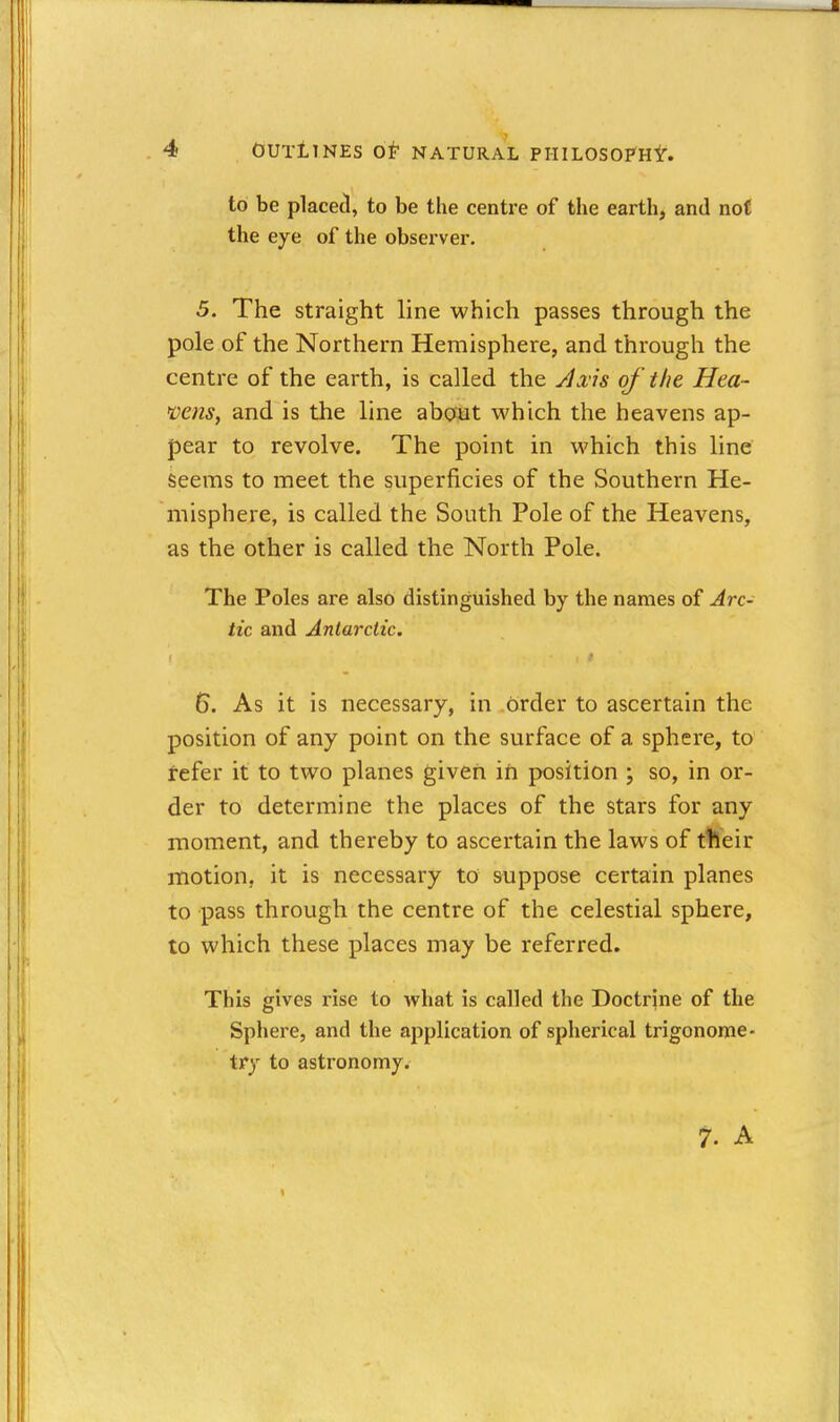 to be placet!, to be the centre of the earth, and not the eye of the observer. 5. The straight line which passes through the pole of the Northern Hemisphere, and through the centre of the earth, is called the y/^v's of 'the Hea~ mns, and is the line about which the heavens ap- pear to revolve. The point in which this line seems to meet the superficies of the Southern He- misphere, is called the South Pole of the Heavens, as the other is called the North Pole. The Poles are also distinguished by the names of Arc- tic and Antarctic. 6. As it is necessary, in order to ascertain the position of any point on the surface of a sphere, to tefer it to two planes given ifi position ; so, in or- der to determine the places of the stars for any moment, and thereby to ascertain the laws of ttleir motion, it is necessary to suppose certain planes to pass through the centre of the celestial sphere, to which these places may be referred. This gives rise to what is called the Doctrjne of the Sphere, and the application of spherical trigonome- try to astronomy. 7. A