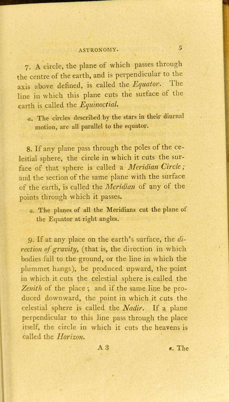 7. A circle, the plane of which passes through the centre of the earth, and is perpendicular to the axis above defined, is called the Equator. The line in which this plane cuts the surface of the earth is called the Equinoctial. a. The circles described by the stars in their diurnal motion, are all parallel to the equatof. 8. If any plane pass through the poles of the ce- lestial sphere, the circle in which it cuts the sur- face of that sphere is called a Meridian Circle; and the section of the same plane with the surface of the earth, is called the Meridian of any of the points through which it passes. a. The planes of all the Meridians cut the plane of the Equator at right angles. g. If at any place on the earth's surface, the di- rection of gravity, (that is, the direction in which bodies fall to the ground, or the line in which the plummet hangs), be produced upward, the point in which it cuts the celestial sphere is called the Zenith of the place ; and if the same line be pro- duced downward, the point in which it cuts the celestial sphere is called the Nadir. If ^ plane perpendicular to this line pass through the place itself, the circle in which it cuts the heavens is called the Horizon. A3 «. The