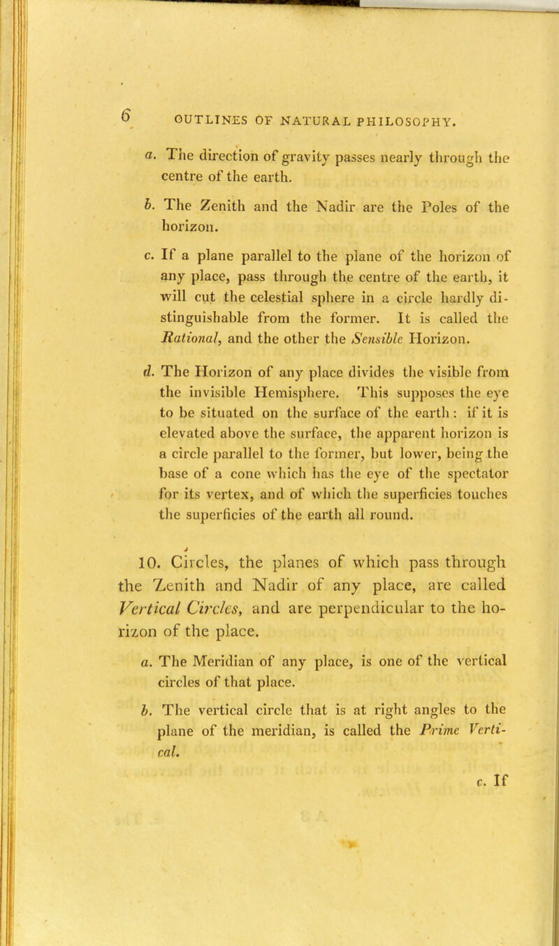 a. The direction of gravity passes nearly tlirough the centre of the earth. b. The Zenith and the Nadir are the Poles of the horizon. c. If a plane parallel to the plane of the horizon of any place, pass through the centre of the earth, it will cut the celestial sphere in a circle hardly di- stinguishable from the former. It is called the Rational, and the other the Sensible Horizon. d. The Horizon of any place divides the visible from the invisible Hemisphere. This supposes the eye to be situated on the surface of the earth : if it is elevated above the surface, the appai'ent horizon is a circle parallel to the former, but lower, being the base of a cone which has the eye of the spectator for its vertex, and of which the superficies touches the superficies of the earth all round. 10. Circles, the planes of which pass through the Zenith and Nadir of any place, are called Vertical Circks, and are perpendicular to the ho- rizon of the place. a. The Meridian of any place, is one of the vertical circles of that place. b. The vertical circle that is at right angles to the plane of the meridian, is called the Prime Verti- cal.