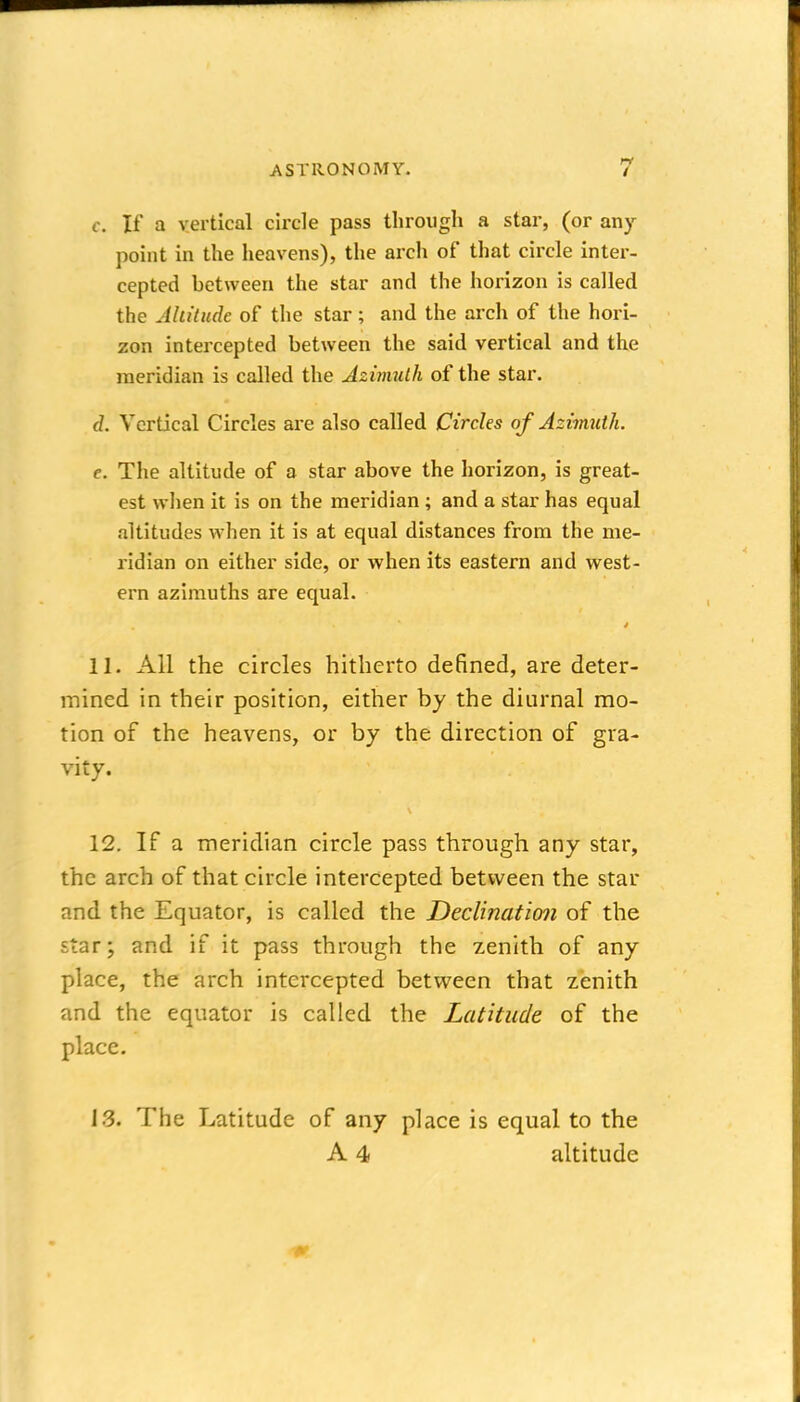 c. If a vertical circle pass through a star, (or any point in the heavens), the arch of that circle inter- cepted between the star and the horizon is called the Ahitudc of the star; and the arch of the hori- zon intercepted between the said vertical and the meridian is called the Azimulh of the star. d. Vertical Circles are also called Circles of Azimuth. e. The altitude of a star above the horizon, is great- est when it is on the meridian ; and a star has equal altitudes when it is at equal distances from the me- ridian on either side, or when its eastern and west- ern azimuths are equal. 11. All the circles hitherto defined, are deter- mined in their position, either by the diurnal mo- tion of the heavens, or by the direction of gra- vity. 12. If a meridian circle pass through any star, the arch of that circle intercepted between the star and the Equator, is called the Declination of the star; and if it pass through the zenith of any place, the arch intercepted betvi^een that zenith and the equator is called the Latitude of the place. 13. The Latitude of any place is equal to the A 4 altitude