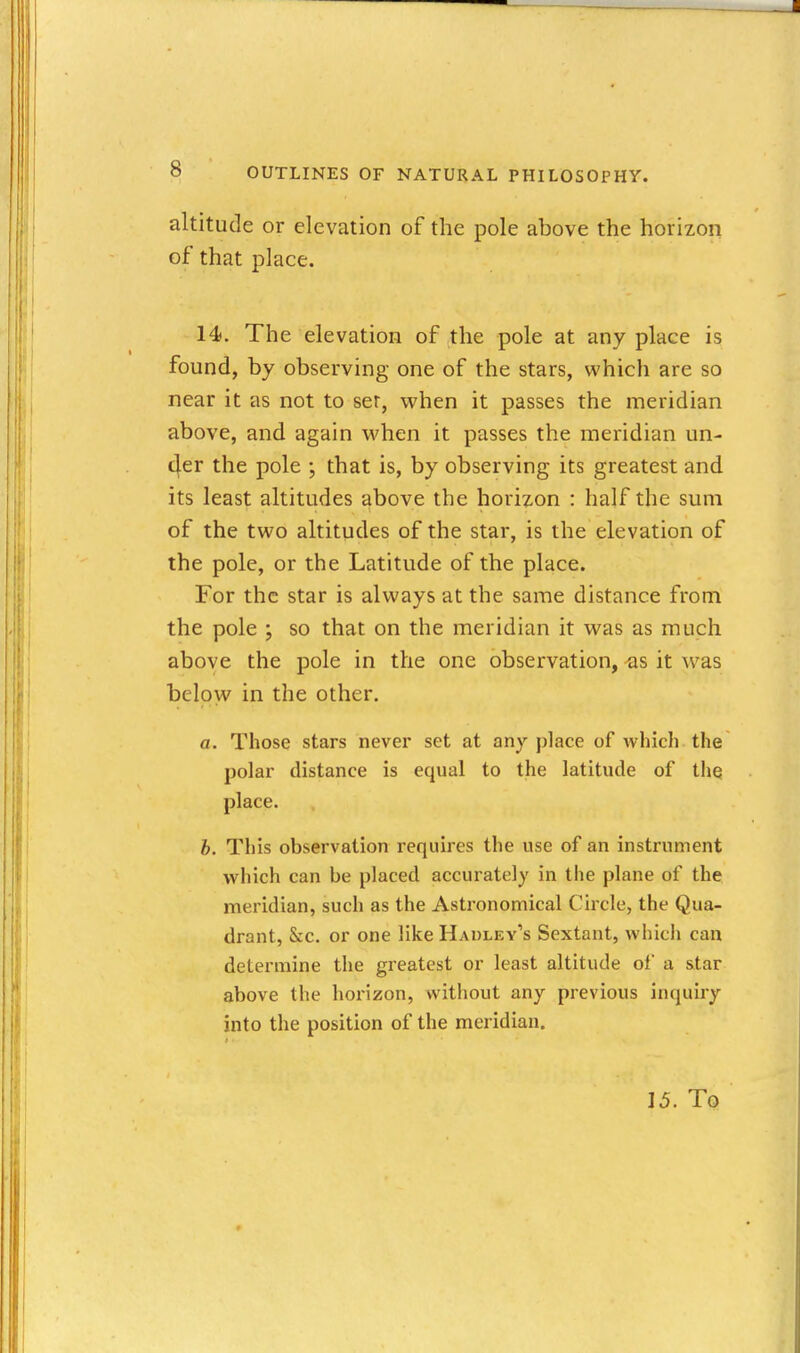 altitude or elevation of the pole above the horizon of that place. 14. The elevation of the pole at anyplace is found, by observing one of the stars, which are so near it as not to ser, when it passes the meridian above, and again when it passes the meridian un- 4er the pole \ that is, by observing its greatest and its least altitudes above the horizon : half the sum of the two altitudes of the star, is the elevation of the pole, or the Latitude of the place. For the star is always at the same distance from the pole ; so that on the meridian it was as much above the pole in the one observation, ^s it was below in the other. a. Those stars never set at anyplace of which the polar distance is equal to the latitude of tlie place. h. This observation requires the use of an instrument which can be placed accurately in the plane of the meridian, such as the Astronomical Circle, the Qua- drant, &:c. or one like Hadley's Sextant, which can determine the greatest or least altitude of a star above the horizon, without any previous inquiry into the position of the meridian. 15. To