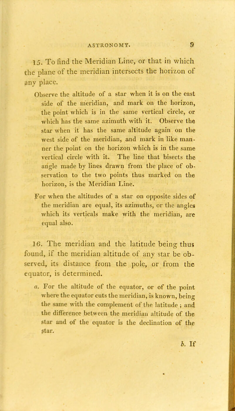 15. To find the Meridian Line, or that in which the plane of the meridian intersects the horizon of any place. Observe the altitude of a star when it is on the east side of the meridian, and mark on the horizon, the point which is in the same vertical circle, or -ivliich has the same azimuth with it. Observe the star when it has the same altitude again on tiie west side of the meridian, and mark in like man- ner the point on the horizon which is in the same vertical circle with it. The line that bisects the angle made by lines drawn from the place of ob- servation to the two points thus marked on the horizon, is the Meridian Line. For when the altitudes of a star on opposite sides of the meridian are equal, its azimuths, or tlie angles which its verticals make with the meridian, are equal also. 16. The meridian and the latitude being thus found, if tlie meridian altitude of any star be ob- served, its distance from the pole, or from the equator, is determined. a. For the altitude of the equator, or of the point where the equator cuts the meridian, is known, being the same with the complement of the latitude ; and the difference between the meridian altitude of the star and of the equator is the declination of the 5tar.