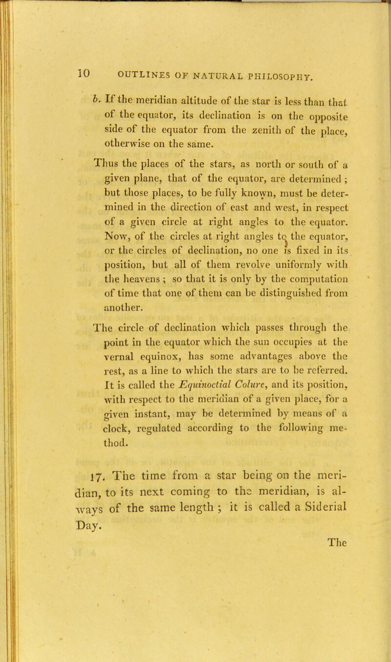 h. If the meridian altitude of the star is less than that of the equator, its declination is on the opposite side of the equator from tlie zenith of the place, otherwise on the same. Thus the places of the stars, as north or south of a given plane, that of the equator, are determined ; but those places, to be fully known, must be deter- mined in the direction of east and west, in respect of a given circle at right angles to the equator. Now, of the circles at right angles tc^^ the equator, or the circles of declination, no one is fixed in its position, but all of them revolve unifoi'mly with the heavens; so that it is only by the computation of time that one of them can be distinguished from another. The circle of declination which passes through tlie point in the equator which the sun occupies at the vernal equinox, has some advantages above the rest, as a line to which the stars are to be referred. It is called the Equinoctial Colure, and its position, with respect to the meridian of a given place, for a given instant, may be determined by means of a clock, regulated according to the following me- thod. J7. The time from a star being on the meri- dian, to its next coming to the meridian, is al- ways of the same length ; it is called a Siderial Day. The