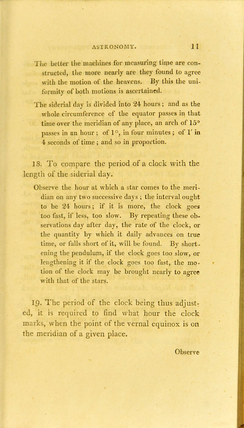 The better the machines for measuring time are con- structed, the more nearly are they found to agree with the motion of the heavens. By this the uni- formity of both motions is ascertained. The siderial day is divided into 24 hours; and as the whole circumference of the equator passes in that time over the meridian of any place, an arch of 15° passes in an hour; of 1 °, in four minutes ; of 1' in 4 seconds of time ; and so in proportion. IS, To compare the period of a clock with the length of the siderial day. Observe the hour at which a star comes to the meri- dian on any two successive days ; the interval ought to be 24 hours; if it is more, the clock goes too fast, if less, too slow. By repeating these ob- servations day after day, the rate of the clock, or the quantity by which it daily advances on true time, or falls short of it, will be found. By short- ening the pendulum, if the clock goes too slow, or lengthening it if the clock goes too fast, the mo- lion of the clock may be bi'ought nearly to agree with that of the stars, IQ. The period of the clock being thus adjust- ed, it is required to find what hour the clock marks, when the point of the vernal equinox is on the meridian of a given place. Observe