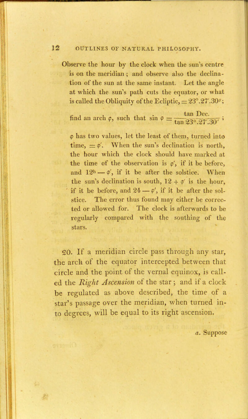 Observe the hour by the clock when the sun's centre is on the meridian; and observe also the declina- tion of the sun at the same instant. Let the angle at vfhich the sun's path cuts the equator, or what is called the Obliquity of the Ecliptic, = 23.2r.30/''; tan Dec. find an arch q>, such that sin <p z=. tm 23°.27'.30 (p has two values, let the least of them, turned into time, = <p'. When the sun's declination is north, the hour which the clock should have marked at the time of the observation is <p', if it be before, and 12^ — <p', if it be after the solstice. When the sun's declination is south, 12 + <p' is the hour, if it be before, and 24 — <p', if it be after the sol- stice. The error thus found may either be correc- ted or allowed for. The clock is afterwards to be regularly compared with the southing of the stars. 20. If a meridian circle pass through any star, the arch of the equator intercepted between that circle and the point of the vernal equinox, is call- ed the Rio ht Ascension of the star : and if a clock be regulated as above described, the time of a star's passage over the meridian, when turned in- to degrees, will be equal to its right ascension. a. Suppose