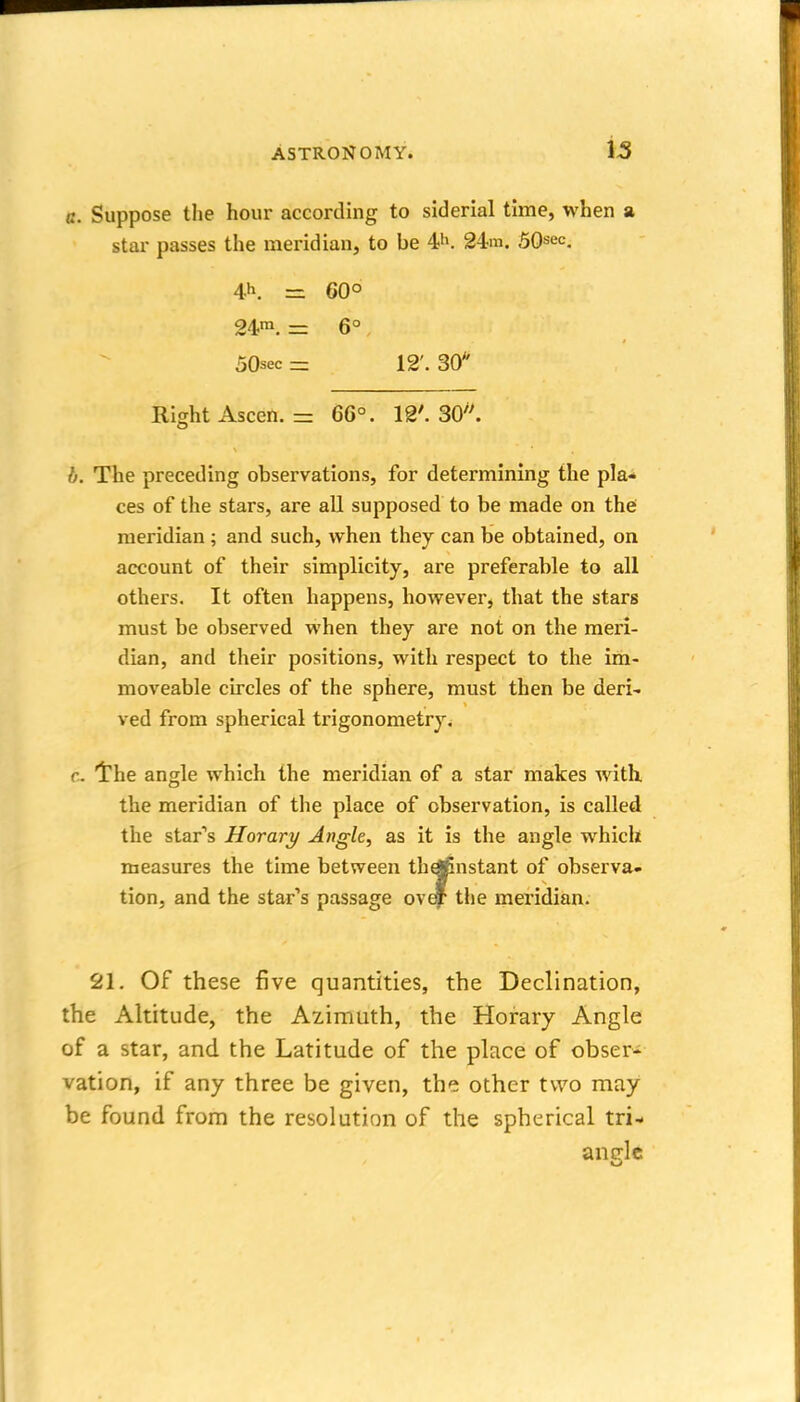 is a. Suppose the hour according to siderial time, when a star passes the meridian, to be 4i». 24m. 50sec, 4h. =z 60° 24™. = 6°, 50sec= 12'. 30 Ridit Ascen. = 6G°. 12'. 30''. b. The preceding observations, for determining the pla- ces of the stars, are all supposed to be made on the meridian ; and such, when they can be obtained, on account of their simplicity, are preferable to all others. It often happens, however, that the stars must be observed when they are not on the meri- dian, and their positions, with respect to the im- moveable circles of the sphere, must then be deri- ved from spherical trigonometry. c. 'the angle which the meridian of a star makes with the meridian of the place of observation, is called the star's Horary Angle, as it is the angle w^hich measures the time between thd£nstant of observa- tion, and the star''s passage ov^ tlie meridian. 21. Of these five quantities, the Declination, the Altitude, the Azimuth, the Horary Angle of a star, and the Latitude of the place of obser- vation, if any three be given, the other two may be found from the resolution of the spherical tri- andc