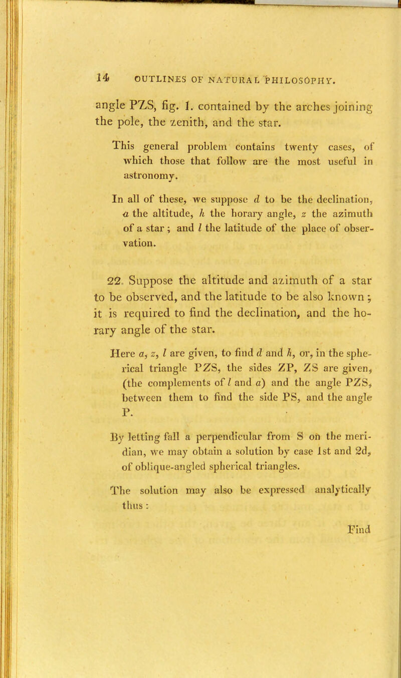 angle PZS, fig. I, contained by the arches joining the pole, the zenith, and the star. This general problem contains twenty cases, of which those that follow are the most useful in astronomy. In all of these, we suppose d to be the declination, c the altitude, h the horary angle, z the azimuth of a star; and I the latitude of the place of obser- vation. 22. Suppose the altitude and azimuth of a star to be observed, and the latitude to be also known ; it is required to find the declination, and the ho- rary angle of the star. Here a, z, I are given, to find d and h, or, in the sphe- rical triangle PZS, the sides ZP, ZS are given, (the complements of / and a) and the angle PZS, between them to find the side PS, and the angle P. Ey letting fall a perpendicular from S on the meri- dian, we may obtain a solution by case 1st and 2d, of oblique-angled spherical triangles. The solution may also be expressed analytically thus : Find