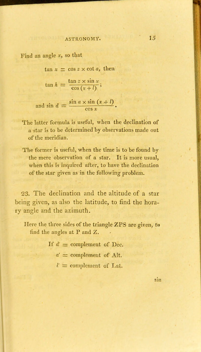 Find an angle x, so that tan X IT cos X cot a, then tan h = tan - X sin .v cos {x + I) ' and sin d = sin a X sin (x + I) cos X The latter formula is useful, when the declination of a star U to be determined by observations made out of the meridian. The former is useful, when the time is to be found by the mere observation of a star. It is more usual, when this is inquired after, to have the declination of the star given as in the following problem. 23. The declination and the altitude of a star being given, as also the latitude, to find the hora- ry angle and the azimuth. Here the three sides of the triangle 2PS are given, te find the angles at P and Z. If (V complement of Dec. complement of Alt. a' I' complement of Lat. sin