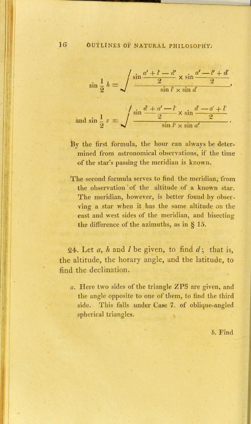 sm 1/,= / 2 V / . a' + l'—d' . a' — l' + d' sm X sin ^ sin I' X sin d' and sin 1.= / 2 *J . d' + a' — l' . d' — a' + l ' sin X sm ^ 2 2 sin /' X sin a' By the first formula, the hour can always be deter- mined from astronomical observations, if the time of the start's passing the meridian is known. The second formula serves to find the meridian, from the observation of the altitude of a known star. The meridian, however, is better found by obser- ving a star when it has the same altitude on the east and west sides of the meridian, and bisecting the difference of the azimuths, as in § 15. 24. Let a, h and / be given, to find d; that is, the altitude, the horary angle, and the latitude, to find the declination. a. Here two sides of the triangle ZPS are given, and the angle opposite to one of them, to find the third side. This falls under Case 7. of oblique-angled spherical triangles. b. Find