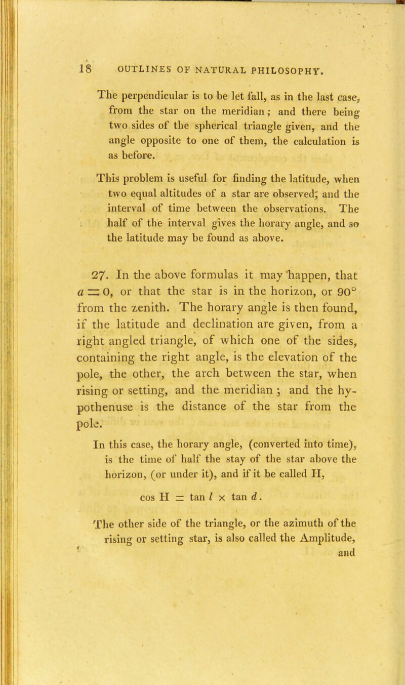 The perpendicular is to be let fall, as in the last case, from the star on the meridian; and there being two sides of the spherical triangle given, and the angle opposite to one of them, the calculation is as before. This problem is useful for finding the latitude, when two equal altitudes of a star are observed; and the interval of time between the observations. The half of the interval gives the horary angle, and so the latitude may be found as above. 27. In the above formulas it may'happen, that « — 0, or that the star is in the horizon, or 90'^ from the zenith. The horary angle is then found, if the latitude and declination are given, from a right angled triangle, of which one of the sides, containing the right angle, is the elevation of the pole, the other, the arch between the star, when rising or setting, and the meridian and the hy- pothenuse is the distance of the star from the pole. In this case, the horary angle, (converted into time), is the time of half the stay of the star above the horizon, (or under it), and if it be called H, cos H zz tan / x tan d. The other side of the triangle, or the azimuth of the rising or setting star, is also called the Amplitude, ' and