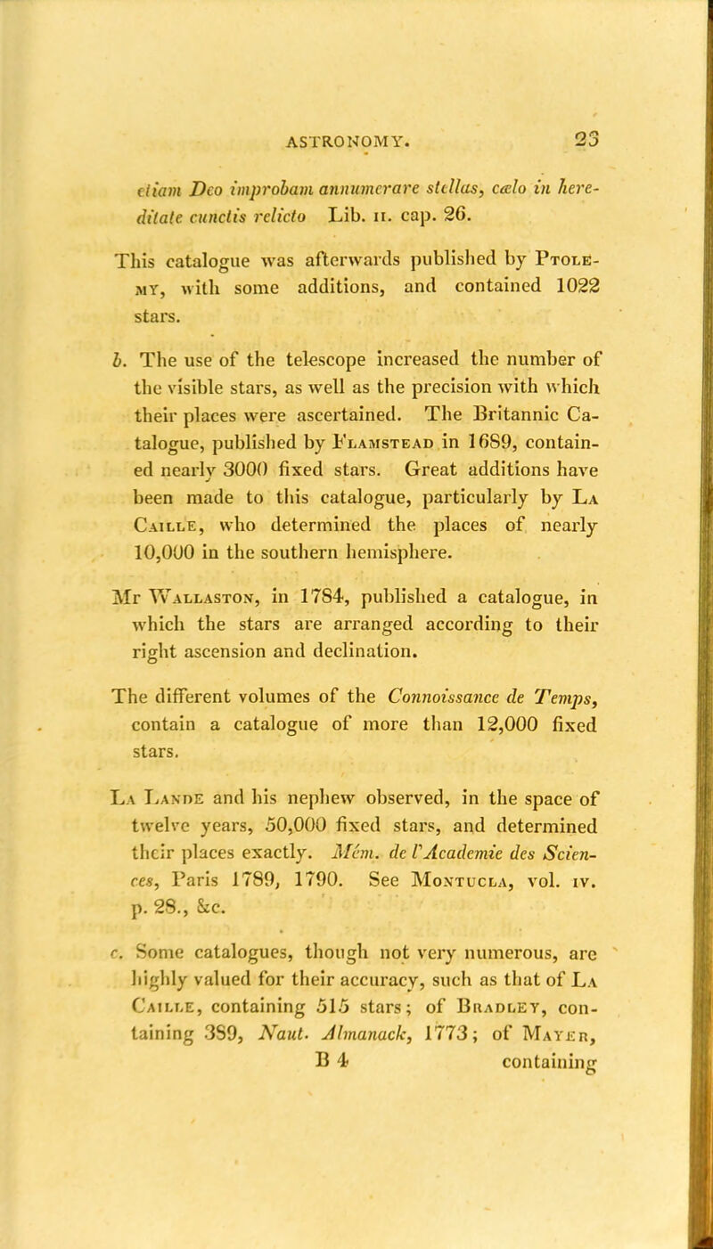 fliam Deo improbam annumerare sttUas, caelo in here- dilate cunclis rclicto Lib. ii. cap. 26. This catalogue was afterwards published by Ptole- my, with some additions, and contained 1022 stars. b. The use of the telescope increased the number of the visible stars, as well as the precision with which their places were ascertained. The Britannic Ca- talogue, published by Flamstead in 16S9, contain- ed nearly 3000 fixed stars. Great additions have been made to this catalogue, particularly by La Caille, who determined the places of nearly 10,000 in the southern hemisphere. Mr Wallaston, in 1784-, published a catalogue, in which the stars are arranged according to their right ascension and declination. The different volumes of the Connoissance de Tevips, contain a catalogue of more than 12,000 fixed stars. La Lande and his nephew observed, in the space of twelve years, 50,000 fixed stars, and determined their places exactly. Afcm. de VAcademie des Scien- ces, Paris 1789, 1790. See Montucla, vol. iv. p. 28., &c. c. Some catalogues, though not very numerous, are liighly valued for their accuracy, such as that of La Caili-e, containing 515 stars; of Bradley, con- taining .389, Naut. Jlmanack, 1773; of Mayer, B 4 containing