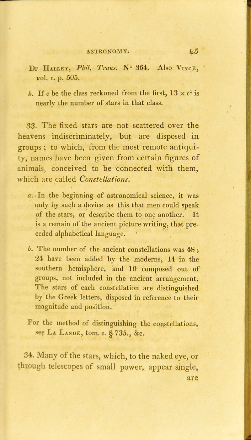 Dr HalleV, Phil. Trans. N° 364. Also Vince, vol. I. p. 505. b. If c be the class reckoned from the first, 13 x is nearly the number of stars in that class. 33- The fixed stars are not scattered over the heavens indiscriminately, but are disposed in groups; to vv^hich, from tlie most remote antiqui- ty, names have been given from certain figures of animals, conceived to be connected with them, which are called Constellations. a. In the beginning of astronomical science, it was only by such a device as this that men could speak of the stars, or describe them to one another. It is a remain of the ancient picture writing, that pre- ceded alphabetical language. h. The number of the ancient constellations was 48 ; 24 have been added by the moderns, 14 in the southern hemisphere, and 10 composed out of groups, not included in the ancient arrangement. The stars of each constellation are distinguished by the Greek letters, disposed in reference to their magnitude and position. For the method of distinguishing the coi^stellations, see La Lande, tom. i. § 735., &c. 34. Many of the stars, which, to the naked eye, or ^hr.ough telescopes of small power, appear single, are