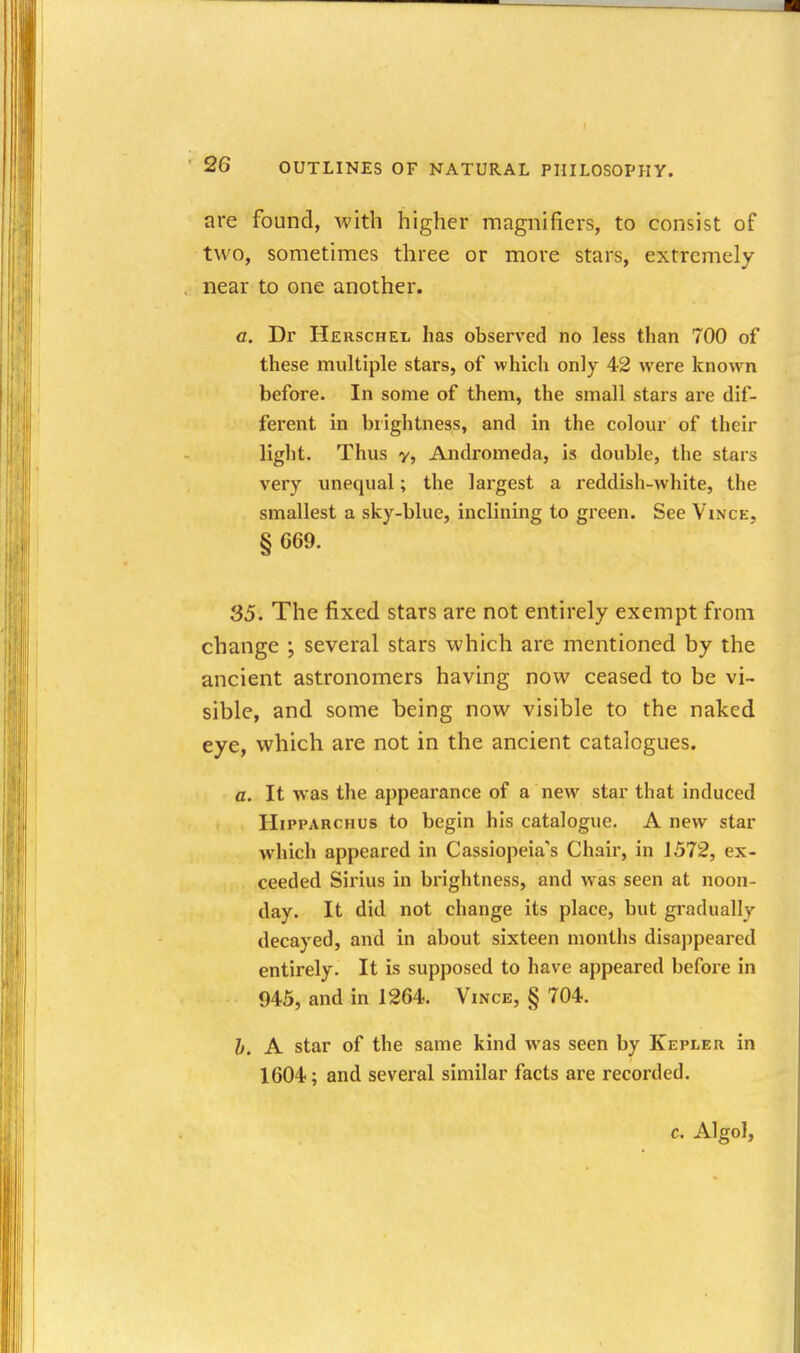 are found, with higher magnifiers, to consist of two, sometimes three or more stars, extremely- near to one another. a. Dr Herschel has observed no less than 700 of these mviltiple stars, of which only 42 were known before. In some of them, the small stars are dif- ferent in brightness, and in the colour of their light. Thus y, Andromeda, is double, the stars very unequal; the largest a reddish-white, the smallest a sky-blue, inclining to green. See Vince, § 669. 35. The fixed stars are not entirely exempt from change ; several stars which are mentioned by the ancient astronomers having now ceased to be vi- sible, and some being now visible to the naked eye, which are not in the ancient catalogues. a. It was the appearance of a new star that induced HiPPARCHUs to begin his catalogue. A new star which appeared in Cassiopeia's Chair, in J 572, ex- ceeded Sirius in brightness, and was seen at noon- day. It did not change its place, but gradually decayed, and in about sixteen months disappeared entirely. It is supposed to have appeared before in 945, and in 1264. Vince, § 704. h. A star of the same kind was seen by Kepler in 1604; and several similar facts are recorded. c. Algol,