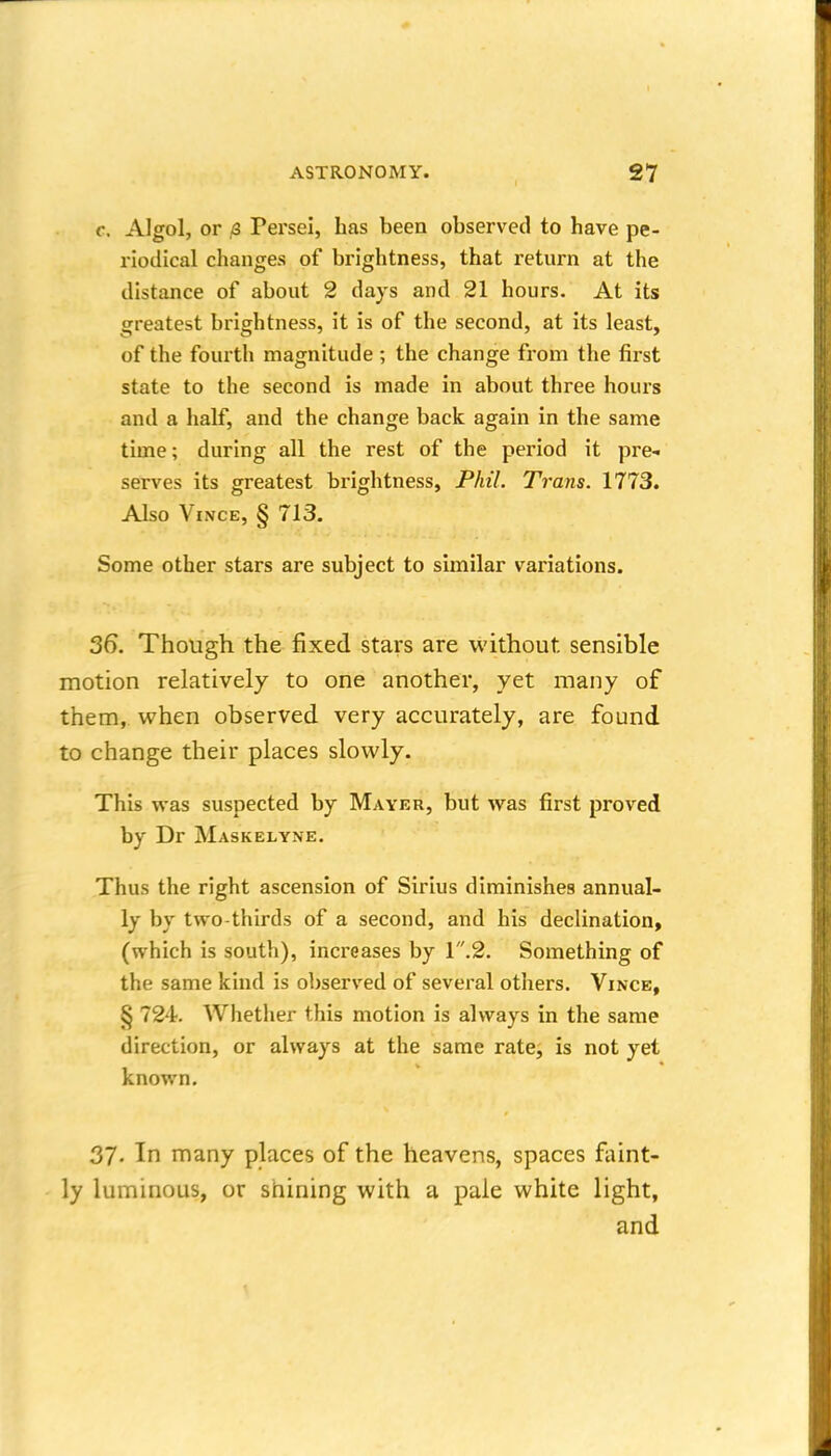 c. Algol, or /3 Persel, has been observed to have pe- riodical changes of brightness, that return at the distance of about 2 days and 21 hours. At its greatest brightness, it is of the second, at its least, of the fourth magnitude ; the change from the first state to the second is made in about three hours and a half, and the change back again in the same time; during all the rest of the period it pre-i serves its greatest brightness, Phil. Trans. 1773. Also ViNCE, § 713. Some other stars are subject to similar variations. 36. Though the fixed stars are without sensible motion relatively to one another, yet many of them, when observed very accurately, are found to change their places slowly. This was suspected by Mayer, but was first proved by Dr Maskelyne. Thus the right ascension of Sirius diminishes annual- ly by two-thirds of a second, and his declination, (which is south), increases by I.2. Something of the same kind is observed of several others. Vince, § 724. Whether this motion is always in the same direction, or always at the same rate, is not yet known. 37. In many places of the heavens, spaces faint- ly luminous, or shining with a pale white light, and