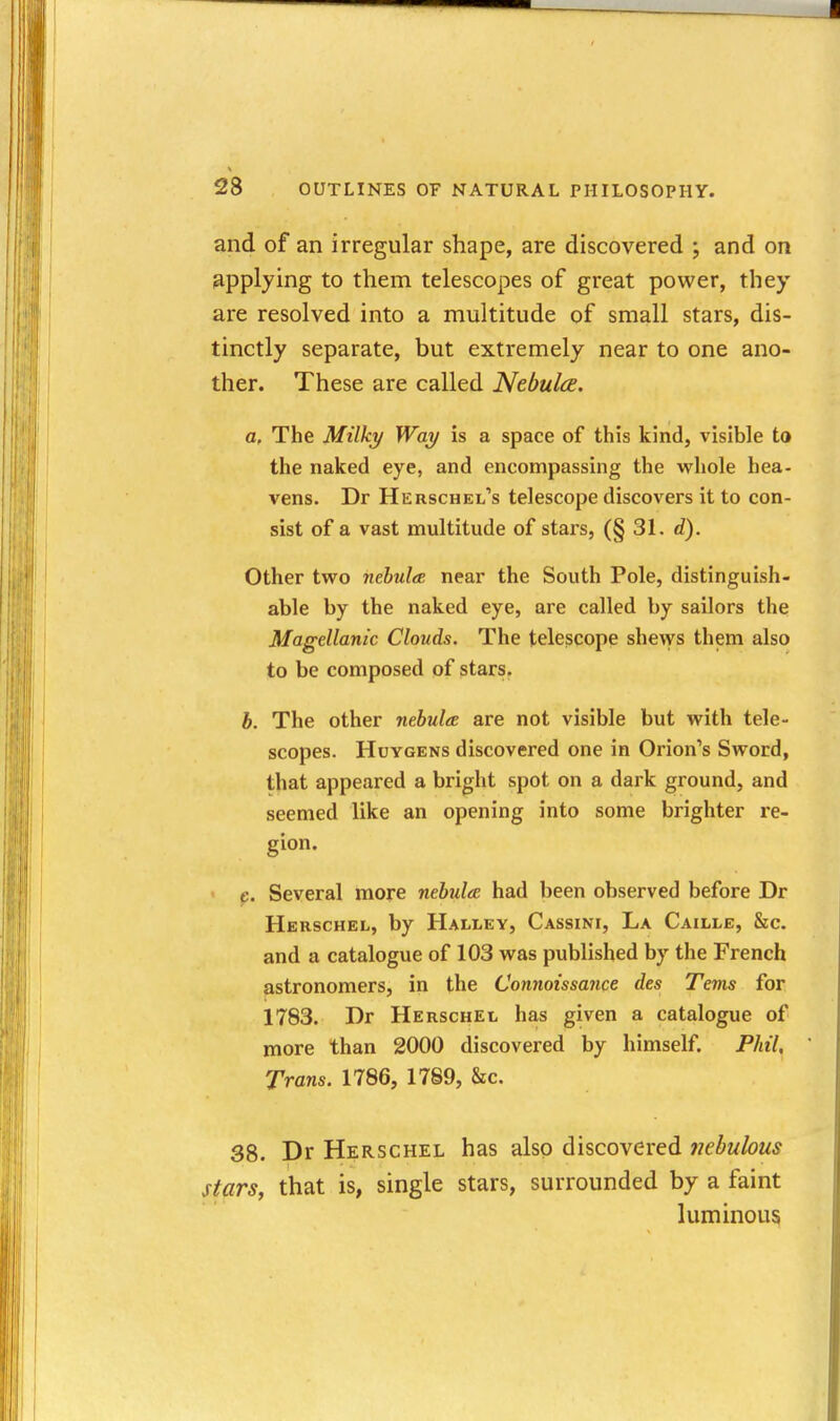 and of an irregular shape, are discovered ; and on applying to them telescopes of great power, they are resolved into a multitude of small stars, dis- tinctly separate, but extremely near to one ano- ther. These are called Nebula. a. The Milky Way is a space of this kind, visible to the naked eye, and encompassing the whole hea- vens. Dr Herschel's telescope discovers it to con- sist of a vast multitude of stars, (§ 31. d). Other two nebulee near the South Pole, distinguish- able by the naked eye, are called by sailors the Magellanic Clouds. The telescope shews them also to be composed of stars, b. The other nebula are not visible but with tele- scopes. HuYGENs discovered one in Orion's Sword, that appeared a bright spot on a dark ground, and seemed like an opening into some brighter re- gion. c. Several more nebulee had been observed before Dr Herschel, by Hallev, Cassini, La Caille, &c. and a catalogue of 103 was published by the French astronomers, in the Connoissance des Terns for 1783. Dr Herschel has given a catalogue of more than 2000 discovered by himself. Phil, Trans. 1786, 1789, &c. 38. Dr Herschel has also discovered nebulous stars, that is, single stars, surrounded by a faint luminous
