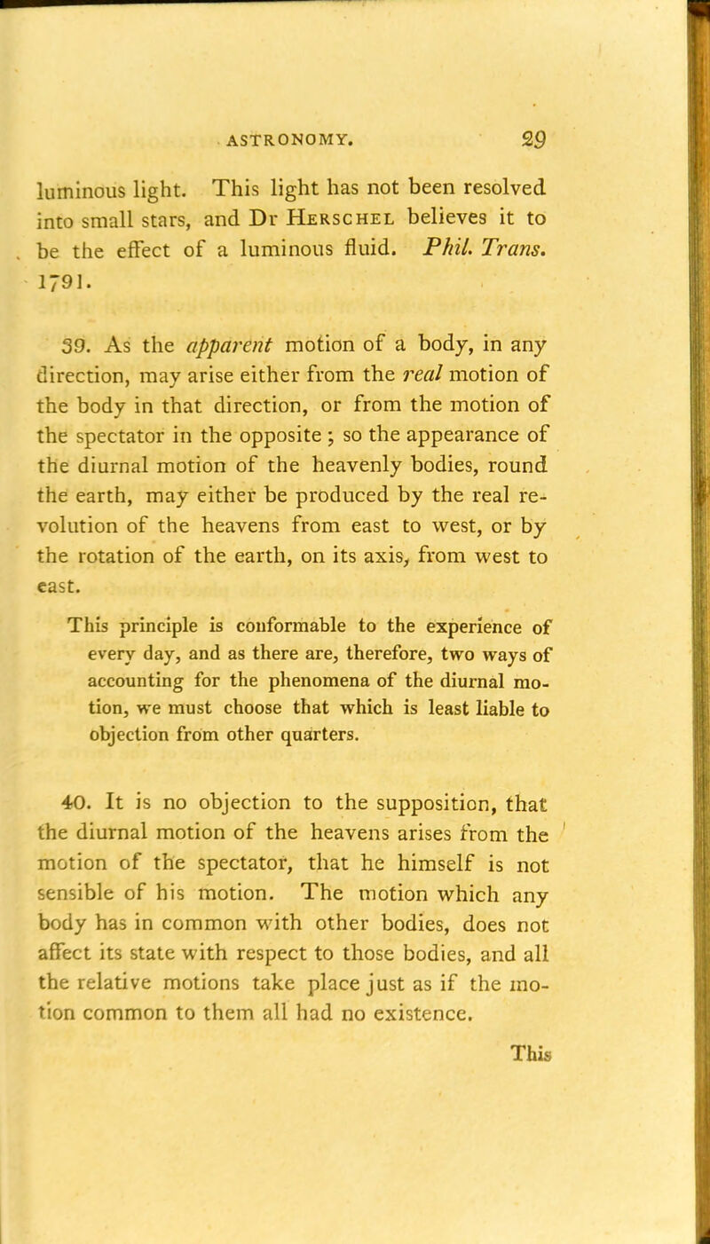 luminous light. This light has not been resolved into small stars, and Dr Herschel believes it to be the effect of a luminous fluid. Phil. Trans. 1791. 39. As the apparent motion of a body, in any direction, may arise either from the real motion of the body in that direction, or from the motion of the spectator in the opposite ; so the appearance of the diurnal motion of the heavenly bodies, round the earth, may either be produced by the real re- volution of the heavens from east to west, or by the rotation of the earth, on its axis, from west to cast. This principle is conformable to the experience of every day, and as there are, therefore, two ways of accounting for the phenomena of the diurnal mo- tion, we must choose that which is least liable to objection from other quarters. 40. It is no objection to the supposition, that the diurnal motion of the heavens arises from the motion of the spectator, that he himself is not sensible of his motion. The motion which any body has in common M'ith other bodies, does not affect its state with respect to those bodies, and all the relative motions take place just as if the mo- tion common to them all had no existence. This