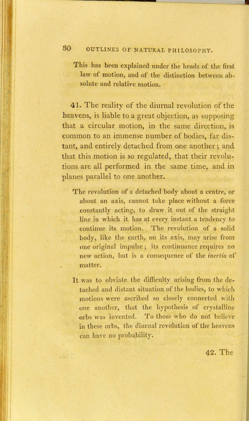 This has been explained under the heads of the first law of motion, and of the distinction between ab- solute and relative motion. 41. The reality of the diurnal revohition of the heavens, is liable to a great objection, as supposing that a circular motion, in the same direction, is common to an immense number of bodies, far dis- tant, and entirely detached from one another; and that this motion is so regulated, that their revolu- tions are all performed in the same time, and in planes parallel to one another. The revolution of a detached body about a centre, or about an axis, cannot take place without a force constantly acting, to draw it out of the straight line in which it has at every instant a tendency to continue its motion. The revolution of a solid body, like the earth, on its axis, may arise from one original impulse ; its continuance requires no new action, but is a consequence of the inertia of matter. It was to obviate the difficulty arising from the de- tached and distant situation of the bodies, to which motions were ascribed so closely connected with one anotlier, that the liypothesis of crystalline orbs was invented. To those who do not believe in these orbs, the diurnal revolution of the heavens can have no probability. 42. The