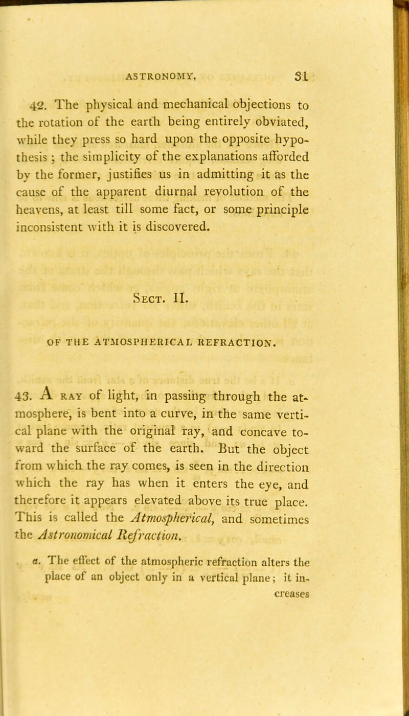 42. The physical and mechanical objections to the rotation of the earth being entirely obviated, while they press so hard upon the opposite hypo- thesis ; the simplicity of the explanations afforded by the former, justifies us in admitting it as the cause of the apparent diurnal revolution of the heavens, at least till some fact, or some principle inconsistent with it is discovered. Sect. II. OF THE ATMOSPHERICAL REFRACTION. 43. A RAY of light, in passing through the at- mosphere, is bent into a curve, in the same verti- cal plane with the original ray, and concave to- ward the surface of the earth. But the object from which the ray comes, is seen in the direction which the ray has when it enters the eye, and therefore it appears elevated above its true place. This is called the Atmospherical, and sometimes the Astronomical Refraction. n. The effect of the atmospheric refraction alters the place of an object only in a vertical plane; it in- creases
