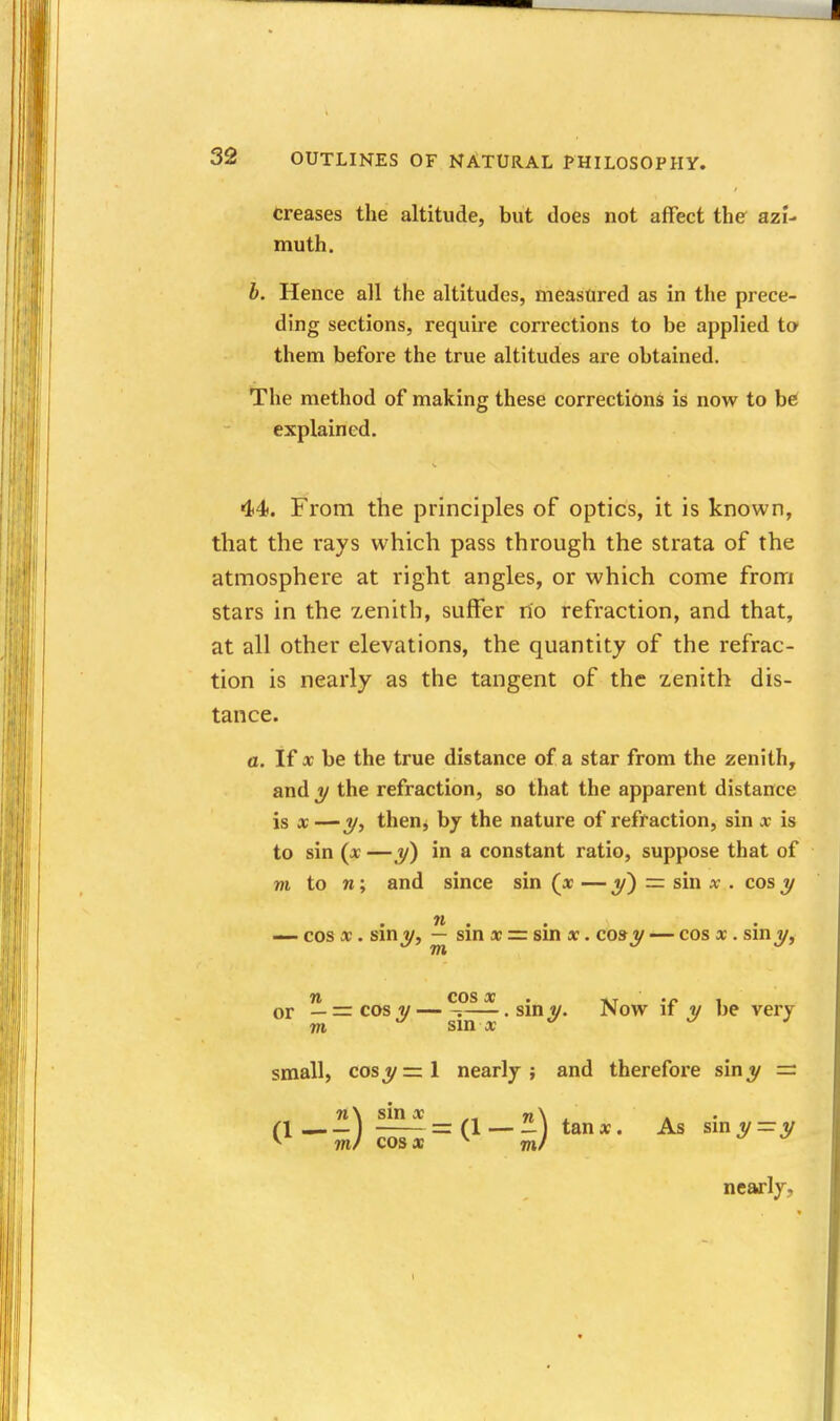 Creases the altitude, but does not affect the azi- muth. b. Hence all the altitudes, measured as in the prece- ding sections, require corrections to be applied to' them before the true altitudes are obtained. The method of making these corrections is now to be explained. 44. From the principles of optics, it is known, that the rays which pass through the strata of the atmosphere at right angles, or which come from stars in the zenith, suffer no refraction, and that, at all other elevations, the quantity of the refrac- tion is nearly as the tangent of the zenith dis- tance. a. If X be the true distance of a star from the zenith, and 1/ the refraction, so that the apparent distance is X — 1/, then, by the nature of refraction, sin x is to sin (x —J/) in a constant ratio, suppose that of m to n; and since sin (^x — 5') = sin x . cos j/ n . . — cos x. sin y, — sin « =r sm «. co» y — cos x. smv, m ft COS • • or — = cos V s—. sin y. Now if y be very m sm x ^ J small, cosj^=l nearly; and therefore siny = n\ sin X n\ ^ * • a— — ) = (1 — -1 tanx. As sini/=y V' mJ cosa ^ m/ nearly.