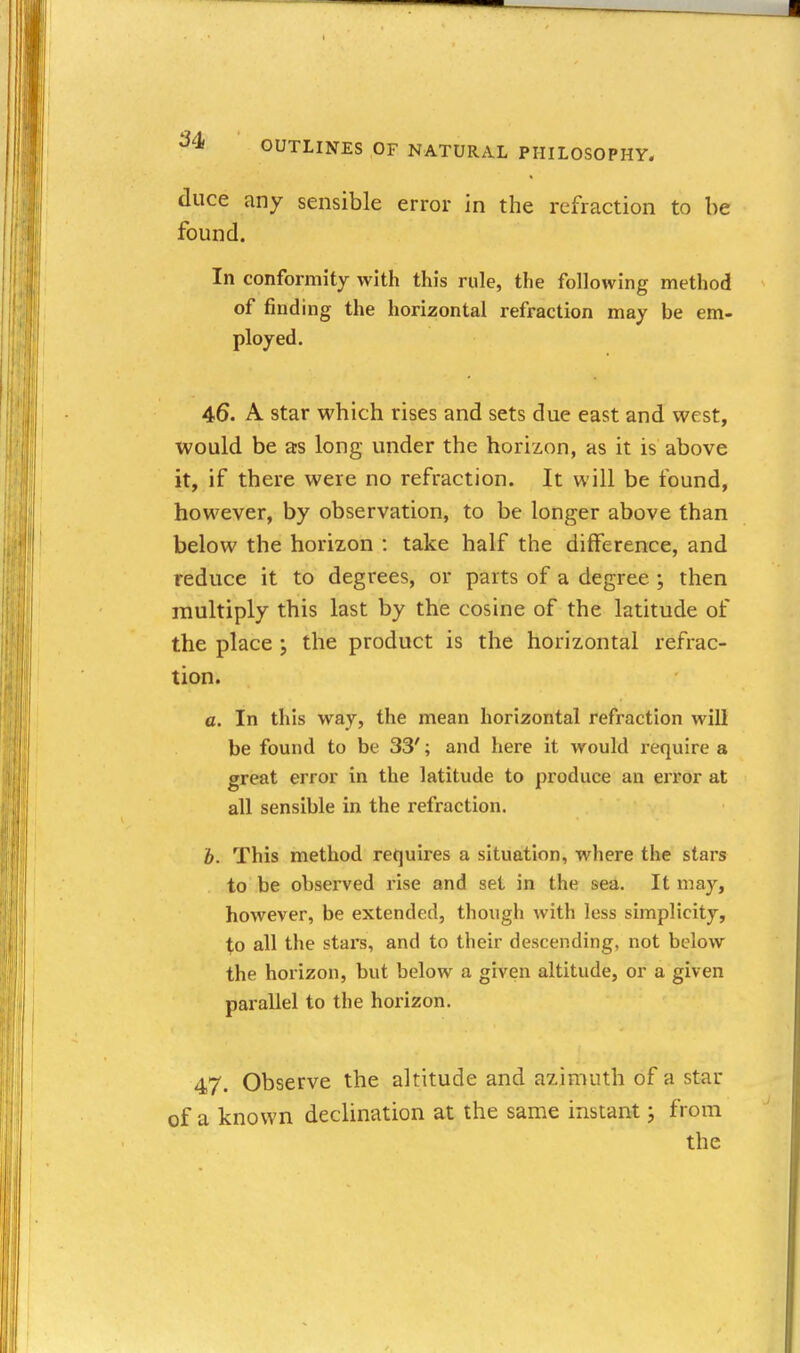 duce any sensible error in the refraction to be found. In conformity with this rule, the following method of finding the horizontal refraction may be em- ployed. 46. A star which rises and sets due east and west, would be a:s long under the horizon, as it is above it, if there were no refraction. It will be found, however, by observation, to be longer above than below the horizon : take half the difference, and reduce it to degrees, or parts of a degree ; then multiply this last by the cosine of the latitude of the place ; the product is the horizontal refrac- tion. a. In this way, the mean horizontal refraction will be found to be 33'; and here it would require a great error in the latitude to produce an error at all sensible in the refraction. h. This method requires a situation, where the stars to be observed rise and set in the sea. It may, however, be extended, though with less simplicity, to all the stars, and to their descending, not below the horizon, but below a given altitude, or a given parallel to the horizon. 47. Observe the altitude and azimuth of a star of a known declination at the same instant; from the