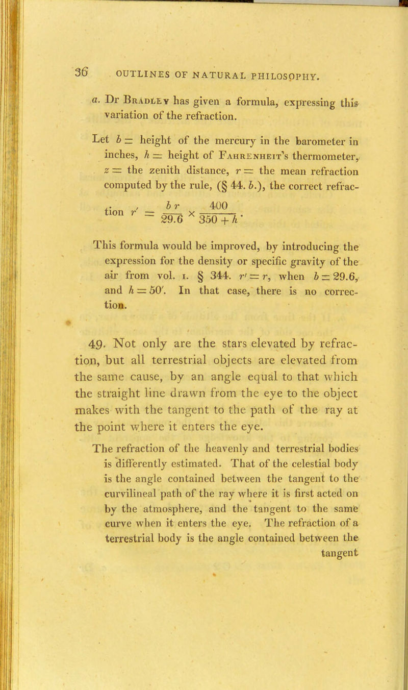 a. Dr Bradley has given a formula, expressing thi» variation of the refraction. Let b z= height of the mercury in the barometer in inches, h — height of Fahrenheit's thermometery z = the zenith distance, r =: the mean refraction computed by the rule, (§ 44. b.), the correct refrac- br 400 tion r = X 29.6 350 +A This formula would be improved, by introducing the expression for the density or specific gravity of the air from vol. i. § 344. r' = r, when b — 29.6, and h = 50'. In that case, there is no correc- tion. 49. Not only are the stars elevated by refrac- tion, but all terrestrial objects are elevated from the same cause, by an angle equal to that which the straight line drawn from the eye to the object makes with the tangent to the path of the ray at the point where it enters the eye. The refraction of the heavenly and terrestrial bodies is differently estimated. That of the celestial body is the angle contained between the tangent to the curvilineal path of the ray where it is first acted on by the atmosphere, and the tangent to the samfe curve when it enters the eye. The refraction of a terrestrial body is the angle contained between the tangent