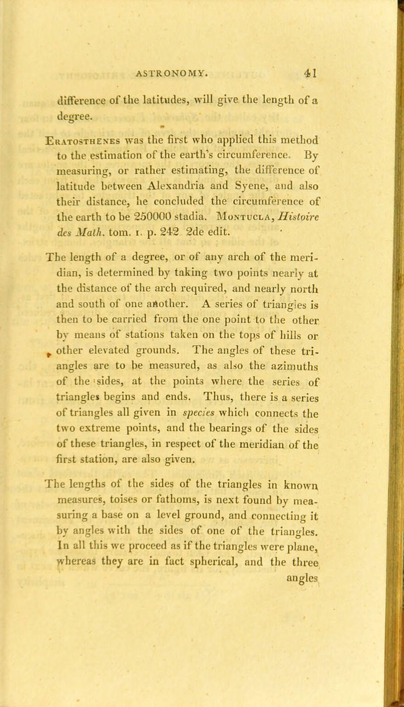 difference of the latitudes, will give the length of a degree. Eratosthenes was the first who applied this method to the estimation of the earth's circumference. By- measuring, or rather estimating, the difference of latitude between Alexandi'ia and Syene, and also their distance, he concluded the circumference of the earth to be 250000 stadia. Moktucla, Histoire des Math. torn. i. p. 242 2de edit. The length of a degree, or of any arch of the meri- dian, is determined by taking two points nearly at the distance of the arch required, and nearly north and south of one aAother. A series of triangies is then to be carried from the one point to the other by means of stations taken on the tops of hills or ^ other elevated grounds. The angles of these tri- angles are to be measured, as also the azimuths of the'sides, at the points where the series of triangles begins and ends. Thus, there is a series of triangles all given in species whicli connects the two extreme points, and the bearings of the sides of these triangles, in respect of the meridian of the first station, are also given. The lengths of the sides of the triangles in known, measures, toises or fathoms, is next found by mea- suring a base on a level ground, and connecting it by angles with the sides of one of the triangles. In all this we proceed as if the triangles were plane, yvhereas they are in fact spherical, and the three angles,