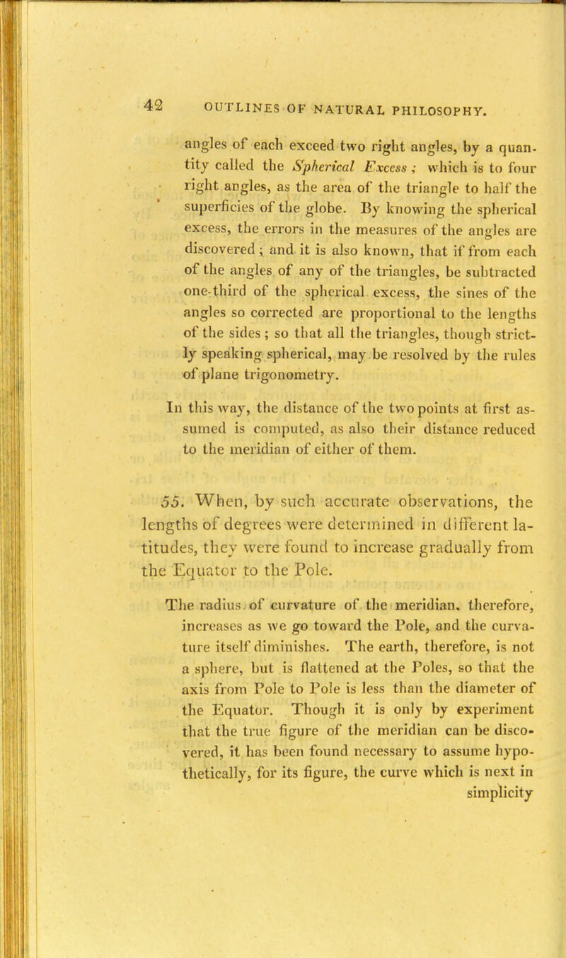 angles of each exceed two right angles, by a quan- tity called the Spherical Excess ; which is to four right angles, as the area of the triangle to half the superficies of the globe. By knowing the spherical excess, the errors in the measures of the angles are discovered; and it is also known, that if from each of the angles of any of the triangles, be subtracted one-third of the spherical excess, the sines of the angles so corrected are proportional to the lengths of the sides ; so that all the triangles, though strict- ly speaking spherical, may be resolved by tlie rules of plane trigonometry. In this way, the distance of the two points at first as- sumed is computed, as also their distance reduced to the meridian of either of them. 55. When, by such accurate observations, the lengths of degrees were determined in different la- titudes, they were found to increase gradually from the Equator to the Pole. The radius.of curvature of the meridian, therefore, increases as we go toward the Pole, and the curva- ture itself diminishes. The earth, therefore, is not a sphere, but is flattened at the Poles, so that the axis from Pole to Pole is less than the diameter of the Equator, Though it is only by experiment that the true figure of the meridian can be disco- vered, it has been found necessary to assume hypo- thetically, for its figure, the curve which is next in simplicity