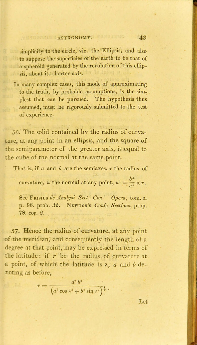 simplicity to the circle, viz. the Ellipsis, and also to suppose the superficies of the earth to be that of a spheroid generated by the revolution of this ellip- sis, about its shorter axis. In many complex cases, this mode of approximating to the truth, by probable assumptions, is the sim- plest that can be pursued. The hypothesis thus assumed, must be rigorously submitted to the test of experience. 56. The solid contained by the radius of curva- ture, at any point in an ellipsis, and the square of the semiparameter of the greater axis, is equal to the cube of the normal at the same point. That is, if a and b are the semiaxes, r the radius of curvature, n the normal at any pomt, n' — ^ ^' See Frisius de Analyst Sect. Con. Opera, torn. i. p. 96. prob. 32. Newton's Conic Sections, prop. 78. cor. 2. 57- Hence the radius of curvature, at any point of the meridian, and consequently the length of a degree at that point, may be expressed in terms of the latitude: if r be the radius of curvature at a point, of which the latitude is A, a and b de- noting as before, r = , [a cos a' + 6^ sin a '^^ * Let