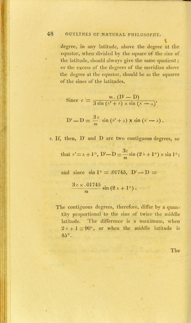 degree, in any latitude, above the degree at the equator, when divided by the square of the sine of the latitude, should always give the same quotient; or the excess of the degrees of the meridian above the degree at the equator, should be as the squares of the sines of the latitudes. Since c = tt—'—7—r-~^ 3 sin (a' + a) X sin (a' a)' D' — D = — sin (A' + a) X sin (a' ~ a) c. If, then, D' and D are two contiguous degrees, so that A'- A + l°, D'—D = —sin (2 a + 1°) x sin 1°; and since sin 1° = .01745, D' —D = 3c X.01745 . , sm (2 A + 1°). The contiguous degrees, therefore, differ by a quan- tity proportional to the sine ,of twice the middle latitude. The difference is a maximum, when 2 A + 1 — 90°, or when the middle latitude is 45°.