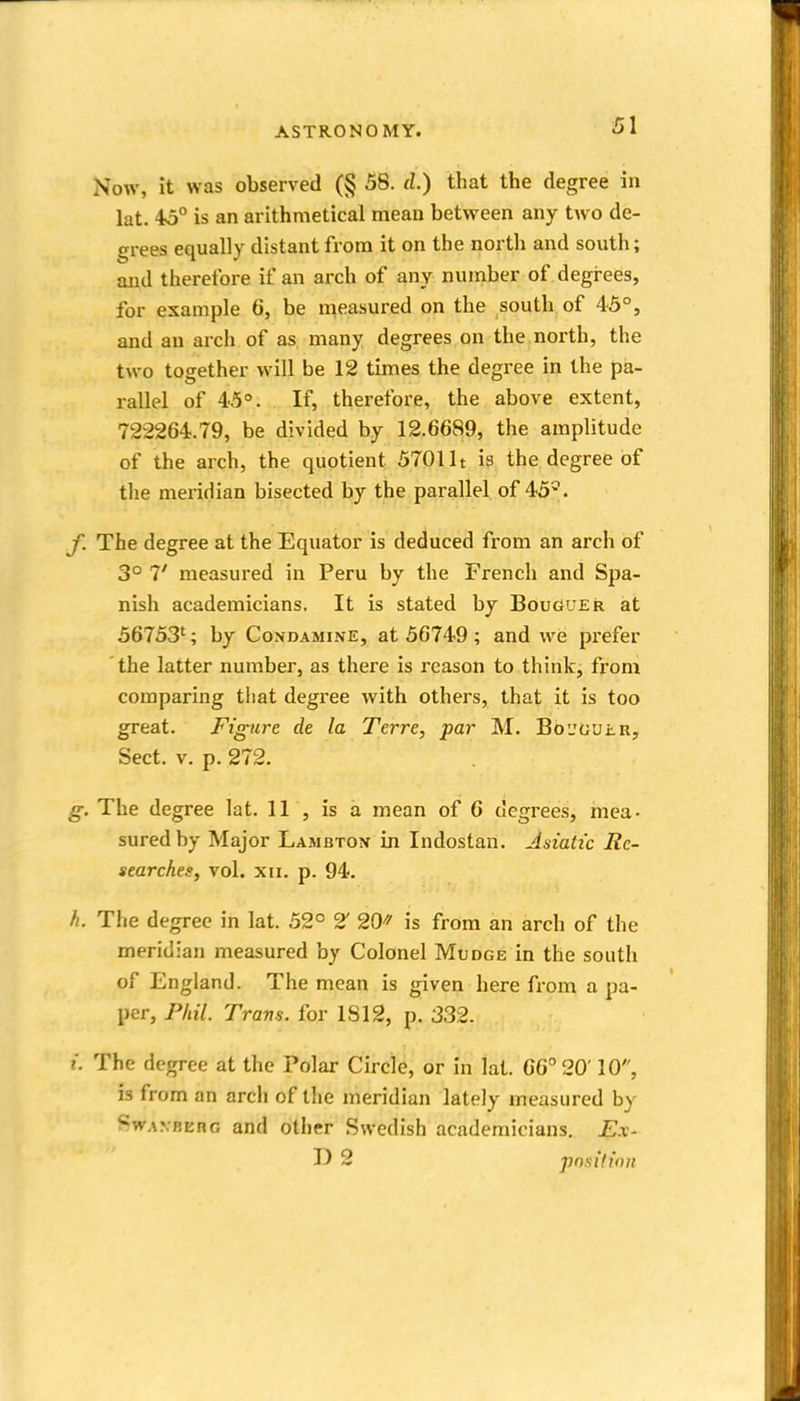 Now, it was observed (§ 58. cl.) that the degree in lat. 45° is an arithmetical mean between any two de- grees equally distant from it on the north and south; and therefore if an arch of any number of degrees, for example 6, be measured on the south of 45°, and an arch of as many degrees on the north, the two together will be 12 times the degree in the pa- rallel of 45°. If, therefore, the above extent, 722264.79, be divided by 12.6689, the amplitude of the arch, the quotient 5701 It is the degree of the mei-idian bisected by the parallel of 45^. y. The degree at the Equator is deduced from an arch of 3° T measured in Peru by the French and Spa- nish academicians. It is stated by BoudUEk at 56753'; by Condamine, at 56749; and we prefer the latter number, as there is reason to think, from comparing that degree with others, that it is too great. Figure de la Terre, par M. Bcjoulr, Sect. V. p. 272. g. The degree lat. 11 , is a mean of 6 degrees, mea- sured by Major Lambton in Indostan. Aniatic Re- searches, vol. XII, p. 94. h. The degree in lat. 52° 2' 20 is from an arch of the meridian measured by Colonel Mudge in the south of England. The mean is given here from a pa- per, Pliil. Tram, for 1812, p. 332. I. The degree at the Polar Circle, or in lat. 66° 20' 10, is from an arch of the meridian lately measured by SwAXBERG and other Swedish academicians. Ex- D 2 position