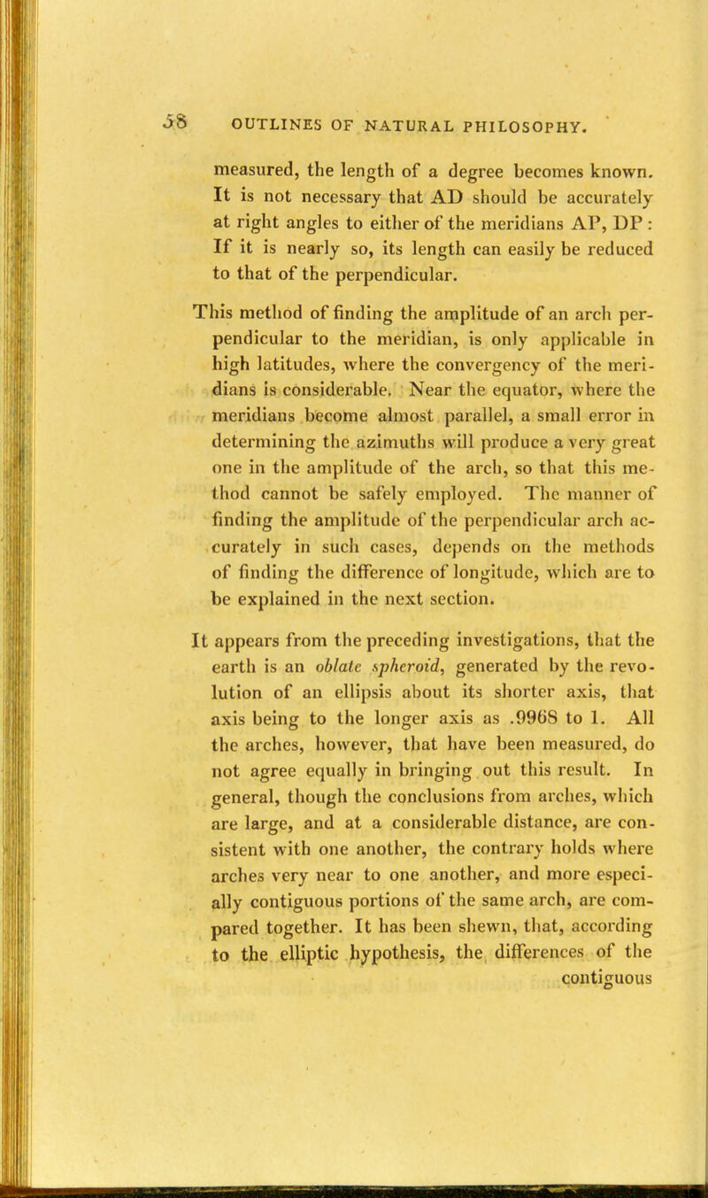 measured, the length of a degree becomes known. It is not necessary that AD should be accurately at right angles to either of the meridians AP, DP : If it is nearly so, its length can easily be reduced to that of the perpendicular. This method of finding the amplitude of an arch per- pendicular to the meridian, is only applicable in high latitudes, where the convergency of the meri- dians is considerable. Near the equator, where the meridians become almost parallel, a small error in determining the azimuths will produce a very great one in the amplitude of the arch, so that this me- thod cannot be safely employed. The manner of finding the amplitude of the perpendicular arch ac- curately in such cases, depends on the methods of finding the diflference of longitude, which are to be explained in the next section. It appears from the preceding investigations, that the earth is an oblate spheroid, generated by the revo- lution of an ellipsis about its shorter axis, that axis being to the longer axis as .9968 to 1. All the arches, however, that have been measured, do not agree equally in bringing out this result. In general, though the conclusions from arches, which are large, and at a considerable distance, are con- sistent with one another, the contrary holds where arches very near to one another, and more especi- ally contiguous portions of the same arch, are com- pared together. It has been shewn, that, according to the elliptic hypothesis, the differences of the contiguous