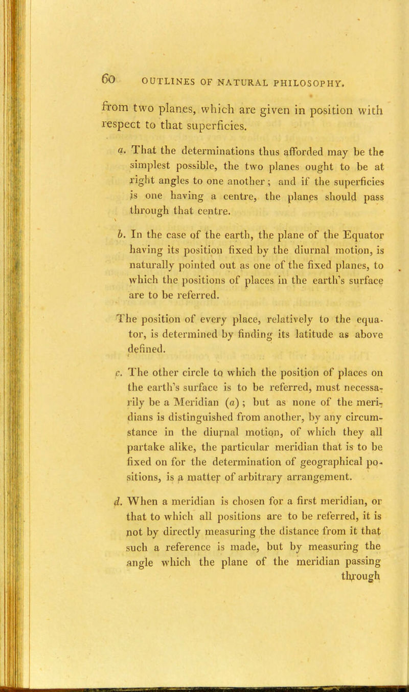 from two planes, which are given in position with respect to that superficies, a. That the determinations thus atforded may be the simplest possible, the two planes ought to be at right angles to one another; and if the superficies is one having a centre, the planes should pass through that centre. b. In the case of the earth, the plane of the Equator having its position fixed by the diurnal motion, is naturally pointed out as one of the fixed planes, to which the positions of places in the earth's surface are to be referred. The position of every place, relatively to the equa- tor, is determined by finding its latitude as above defined. c. The other circle to which the position of places on the earth's surface is to be referred, must necessa- rily be a Meridian (a) ; but as none of the meri- dians is distinguished from another, by any circum- stance in the diurnal motion, of which they all partake alike, the particular meridian that is to be fixed on for the determination of geographical po- sitions, is a mattej: of arbitrary arrangejnent. d. When a meridian is chosen for a first meridian, or that to which all positions are to be referred, it is pot by directly measuring the distance from it that such a reference is made, but by measuring the angle which the plane of the meridian passing tli^ough