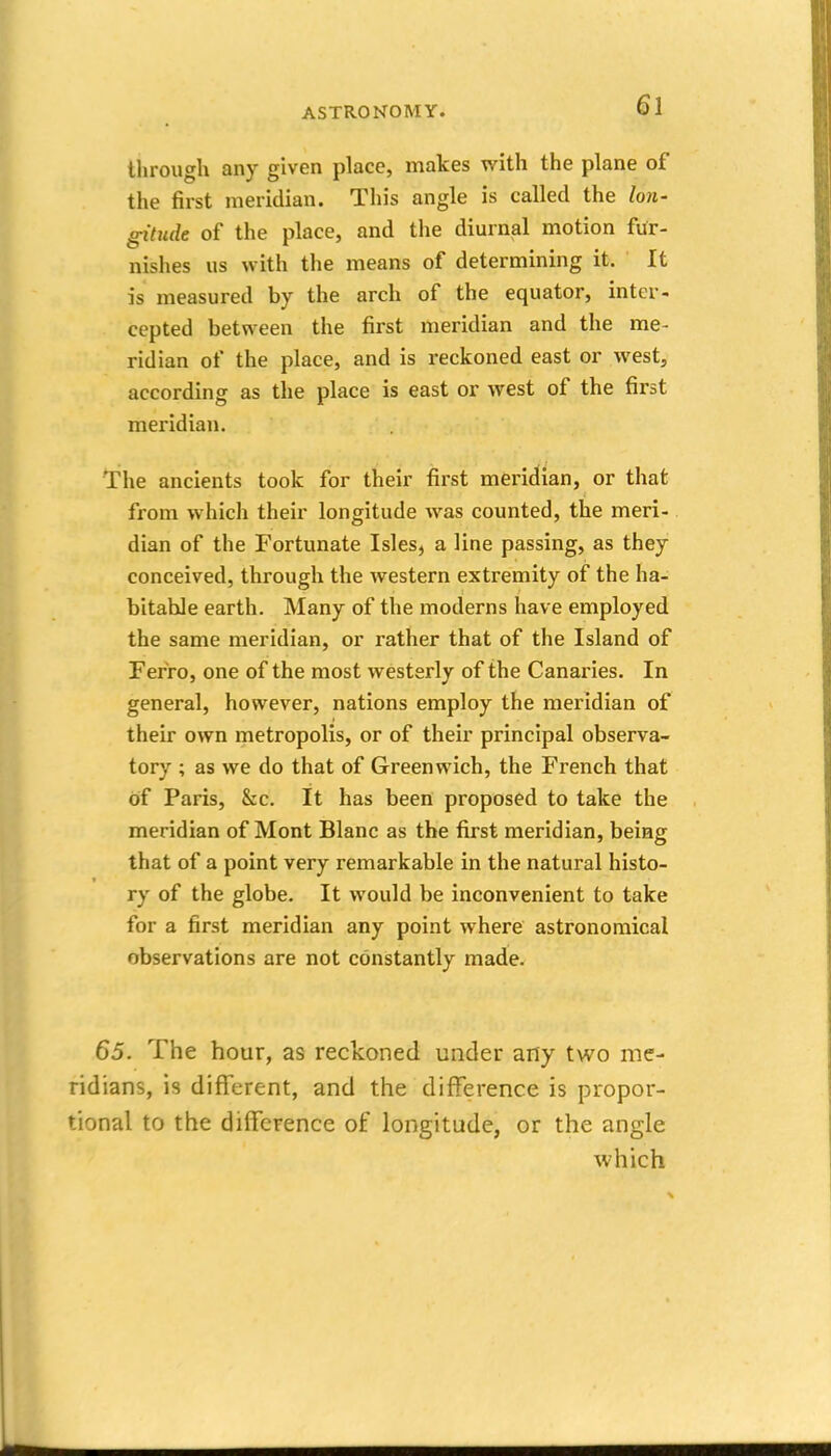 through any given place, makes with the plane of the first meridian. This angle is called the Ion- ^tude of the place, and the diurnal motion fur- nishes us with the means of determining it. It is measured by the arch of the equator, inter- cepted between the first meridian and the me- ridian of the place, and is reckoned east or west, according as the place is east or west of the first meridian. The ancients took for their first meridian, or that from which their longitude was counted, the meri- dian of the Fortunate Isles, a line passing, as they conceived, through the western extremity of the ha- bitable earth. Many of the moderns have employed the same meridian, or rather that of the Island of Ferro, one of the most westerly of the Canaries. In general, however, nations employ the meridian of their own metropolis, or of their principal observa- tory ; as we do that of Greenwich, the French that of Paris, &c. It has been proposed to take the meridian of Mont Blanc as the first meridian, being that of a point very remarkable in the natural histo- ry of the globe. It would be inconvenient to take for a first meridian any point where astronomical observations are not constantly made. 65. The hour, as reckoned under any two me- ridians, is different, and the difference is propor- tional to the difference of longitude, or the angle which