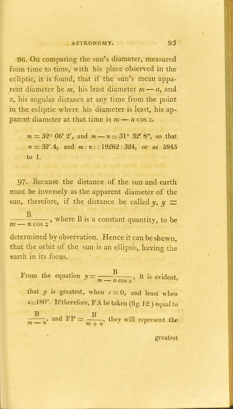 96. On comparing the sun's diameter, measured from time to time, with his place observed in the ecliptic, it is found, that if the sun's mean appa- rent diameter be m, his least diameter m — w, and z, his angular distance at any time from the point in the ecliptic where his diameter is least, his ap- parent diameter at that time is m — n cos z. m - 32° 06' 2, and m — n = 31° 32' 8, so that n = 32.4, and m : n :: 19262 : 324, or as 5945 to 1. 97. • Because the distance of the sun and earth must be inversely as the apparent diameter of the sun, therefore, if the distance be called y — B , where B is a constant quantity, to be m — n cos z . determined by observation. Hence it can be shewn, that the orbit of the sun is an ellipsis, having the earth in its focus. B From the equation ii — , it is evirlpnf ^ m — 71 cos 2' tiviueni, that y is greatest, when z = 0, and least when 2-180. If therefore, FA be taken (fig. 12.) equal to B B and FP — , they will represent the greatest