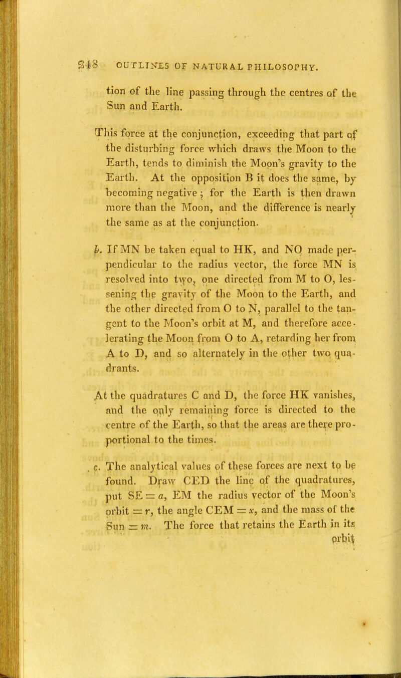 tion of tlie line passing through the centres of the Sun and Earth. This force at the conjunction, exceeding that part of the disturbing force which draws the Moon to the Earth, tends to diminish the Moon's gravity to the Earth. At the opposition B it does the same, by becoming negative ^ for tlie Earth is then drawn more than the Moon, and the difference is nearly the same as at the conjunction. p. If MN be taken equal to HK, and NQ made per- pendicular to the radius vector, the force MN is resolved into t^Y0, one directed from M to O, les- sening the gravity of the Moon to the Earth, and the other directed from O to N, parallel to the tan- gent to the Moon's orbit at M, and therefore acce- lerating the Moon from O to A, retarding her from A to D, and so alternately in the other two qua- drants. At the quadratures C and D, the force HK vanishes, and the qnly remaining force is directed to the centre of the Earth, so that the areas arc there pro- portional to the times. . c. The analytical values of these for^ces are next to bp found. Draw CED the line of the quadratures, put SE = a, EM the radius vector of the Moon's orbit = r, the angle CEM = x, and the mass of the Sun — m. The force that retains the Earth in its prbit *