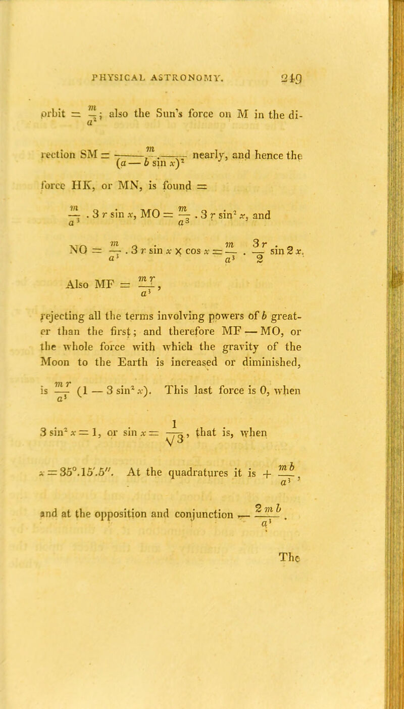 • 771 prbit = —: also the Sun's force on M jn the di- rection SM = ~ , -.——- nearly, and hence the (a — 6 sin A-)' . • Ibrce HK, or MN, is found = ~ . 3 r sin Af, MO = ^ . 3 r sin' x, and XTn W o • 7rt 3r . _ iNu = — . 3 r sm AT X cos x = — . — sinzx. rJ 9. a' Also MF = fejecting all the terms involving powers of b great- er than the first; and therefore MF — MO, or the whole force with which the gravity of the Moon to the Earth is increased or diminished. is — (1 — 3 sin* A,). This last force is 0, when a' Ssin^x'z^l, or sinA;=: » that is, when A =:35°.15'.5^ At the quadratures it is + and at the opposition and conjunction r— ^JUj! The