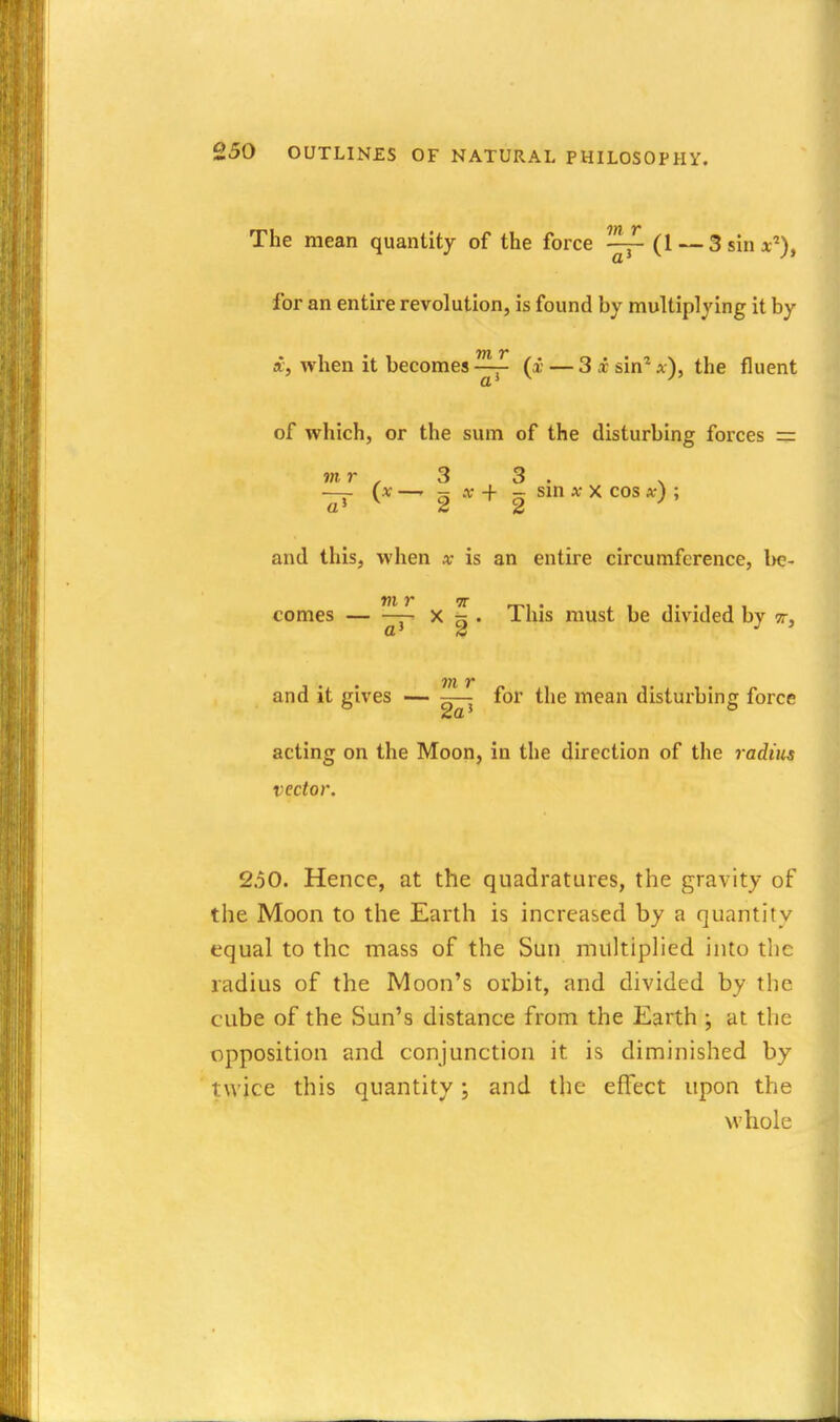 The mean quantity of the force ^ (1 — 3sin*^), for an entire revolution, is found by multiplying it by f, when it becomes —■ (i — 3 x sin* a), the fluent of which, or the sum of the disturbing forces r= mr . 3 3 . . —- (x —- ?; A- + - sm X X cos x) ; a' s 2 and thisj when x is an entire circumference, Ik?- comes — X - . This must be divided by tt, and it gives — -— for the mean disturbing force acting on the Moon, in the direction of the radius vector. 2.50. Hence, at the quadratures, the gravity of the Moon to the Earth is increased by a quantity equal to the mass of the Sun multiplied into the radius of the Moon's orbit, and divided by the cube of the Sun's distance from the Earth •, at the opposition and conjunction it is diminished by twice this quantity; and the effect upon the whole