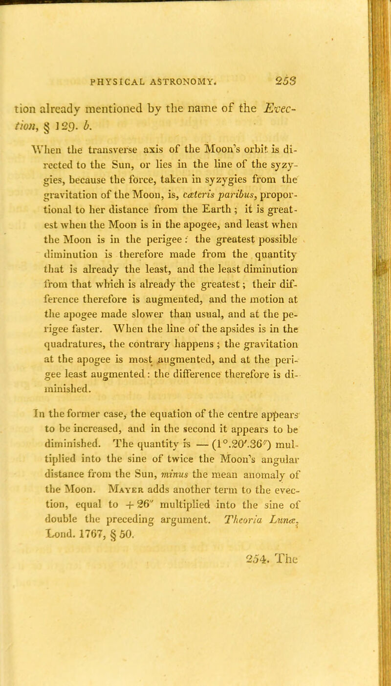 tion already mentioned by the name of the Et'ec- tion, § ] 29. b. When the transverse axis of the Moon's orbit is di- rected to the Sun, or lies in the line of the syzy- gies, because the foice, taken in syzygies from the gravitation of the Moon, is, cateris paribus, propor- tional to her distance from the Earth ; it is great- est when the Moon is in the apogee, and least when the Moon is in the perigee: the greatest possible dhninution is therefore made from the quantity that is already the least, and the least diminution from that which is already the greatest; their dif- ference therefore is augmented, and the motion at the apogee made slower than usual, and at the pe- rigee faster. When the line of the apsides is in the quadratures, the contrary happens ; the gravitation at the apogee is most .augmented, and at the peri- gee least augmented : the diffei'ence therefore is di- minished. In the former case, the equation of the centre appears to be increased, and in the second it appears to be diminished. The quantity is — (l^.SO'.Se'O mul- tiplied into the sine of twice the Moon's angular distance from the Sun, minus the mean anomaly of the Moon. Mayer adds another term to the evec- tion, equal to + 26 multiplied into the sine of double the preceding argument. Theoria Luna, Lond. 1767, § 50. 254. The