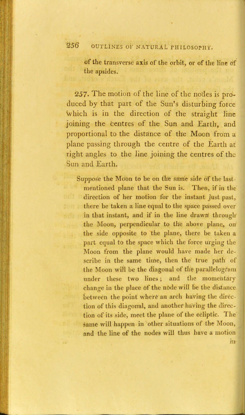 of the transvei-sc axis of the orbit, or of the line of the apsides. 257. The motion of the line of the nodes is pro- duced by that part of the Sun's disturbing force Vvhich is in the direction of the straight line joining the centres of the Sun and Earth, and proportional to the distance of the Moon from u plane passing through the centre of the Earth at right angles to the line joining the centres of the Sun and Earth. Suppose the Moon to be on the sarft'e side of the last mentioned plane that the Sun is. Then, if in the direction of her motion for the instant just past, there be taken a line equal to the space passed over in that instant, and if in the line drawrf through the Moon, perpendicular to the above plane, on the side opposite to the plane, there be taken a part equal to the space which the force urging the Moon from the plane would have made her de- scribe in the same time, then the true path of the Moon will be the diagonal of the parallelograiu under these two lines; and the momentary change in the place Of the n6de will be the distance between the point wher^ an arch having the direc- tion of this diagon-al, and another having the direc- tion of its side, meet the plane of the ecliptic. The same will happen in other situations of the Moon, and the line of the nodes will thus have a motion in-