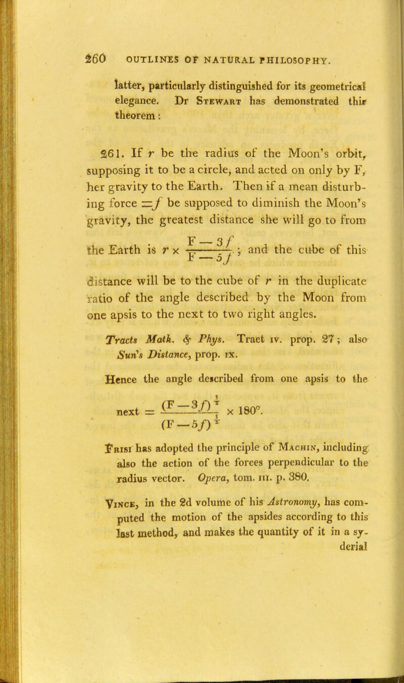 latter, particularly distinguished for its geometrical elegance. Dr Stewart has demonstrated thir theorem: 261. If r be the radius of the Moon's orbit, supposing it to be a circle, and acted on only by F, her gravity to the Earth. Then if a mean disturb- ing force —be supposed to diminish the Moon's gravity, the greatest distance she will go to from the Earth is r x -r;—'-r4 ; and the cube of this distance will be to the cube of r in the duplicate ratio of the angle described by the Moon from one apsis to the next to two right angles. Tracts Math. <§• Phys. Tract iv. prop. 27; also Sun's Distance, prop. ix. Hence the angle de«cribed from one apsis to the next = X 180°. (F-5/)^ Frisi has adopted the principle of Machin, including also the action of the forces perpendicular to the radius vector. Opera, torn. iii. p. 380, ViNCE, in the 2d volume of his Astronomy, has com- puted the motion of the apsides according to this last method, and makes the quantity of it in a sj- derial
