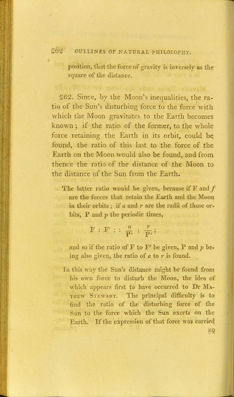 position, that the force of gravity is inversely as the square of the distance. 262. Since, by the Moon's inequalities, the ra- tio of the Sun's disturbing force to the force with which the Moon gravitates to the Earth becomes known ; if the ratio of the former, to the whole force retaining the Earth in its orbit, could bq found, the ratio of this last to the force of the Earth on the Moon would also be found, and from thence the ratio of the distance of the Moon to the distance of the Sun from the Earth. The latter ratio would be given, because if F andf are the forces that retain the Earth and the Moon in their orbits ; if a and r are the radii of those or- bits, P and the pei'iodic times. and so if the ratio of F to F' be given, P and p be- ing also given, the ratio of a to r is found. In this way the Sun's distance might be found from his own force to disturb the Moon, the idea of which appears first to have occurred to Dr Ma- th ew Stewart. The principal difficulty is to find the ratio of the disturbing force of the Sun to the force which the Sun exerts on the Earth. If the expression of that force was carried \^9t
