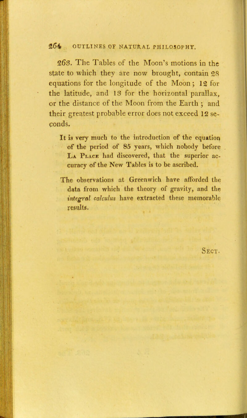 263. The Tables of the Moon's motions in the state to which they are now brought, contain 28 equations for the longitude of the Moon; 12 for the latitude, and IS for the horizontal parallax, or the distance of the Moon from the Earth ; and their greatest probable error does not exceed 12 se- conds. It is very much to the introduction of the equation of the period of 85 years, which nobody before La Place had discovered, that the superior ac- curacy of the New Tables is to be ascribed. The observations at Greenwich have afforded tlie data from which the theory of gravity, and the integral calculus have extracted these memorable results. Sect.
