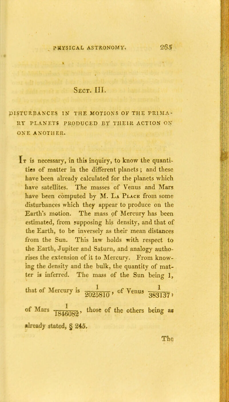 Sect. III. DISTURBANCES IN THE MOTIONS OF THE PRIMA- RY PLANETS PRODUCED BY TIIEIR ACTION ON ONE ANOTHER. It is necessary, in this inquiry, to know the quanti- ties of matter in the different planets; and these have been already calculated for the planets which have satellites. The masses of Venus and Mars have been computed by M. La Place from some disturbances which they appear to produce on the Earth's motion. The mass of Mercury has been estimated, from supposing his density, and that of the Earth, to be inversely as their mean distances from the Sun. This law holds with respect to the Earth, Jupiter and Saturn, and analogy autho- rises the extension of it to Mercury. From know- ing the density and the bulk, the quantity of mat- ter ii inferred. The mass of the Sun being 1, that of Mercury is ^ , of Venus ■—- ^ 2025810' 383137' of Mars those of the others being as •Iready stated, § 2i5. The