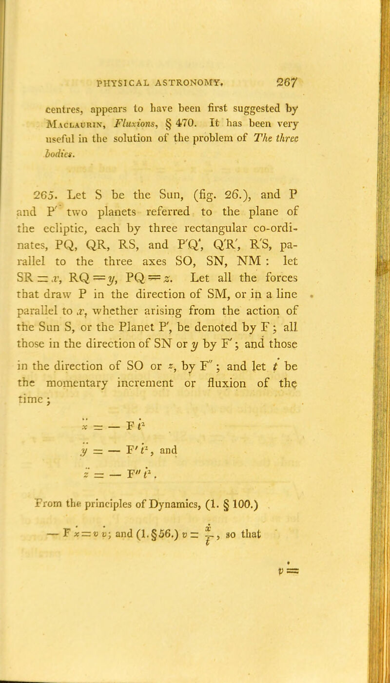 centres, appears to have been first suggested by Maclaurin, Fluxions, § 470. It has been very useful in the solution of the problem of The three bodies. 265. Let S be the Sun, (fig. 26.), and P aid P' two planets referred to the plane of the ecliptic, each by three rectangular co-ordi- nates, PQ, QR, RS, and P'Q', Q'R', R'S, pa- rallel to the three axes SO, SN, NM : let SRr:.r, RQ = ?/, PQ^^. Let all the forces that draw P in the direction of SM, or in a line parallel to .r, whether arising from the action of the Sun S, or the Planet P', be denoted by F; all those in the direction of SN or y hy F'; and those in the direction of SO or z, by F; and let t be the momentary increment or fluxion of th^ time ; 5c' — F e .y = — F'f-, and z = — F e. From the principles of Dynamics, (1. § 100.) — F « = « «; and (l.§56.) u r: ^, so that