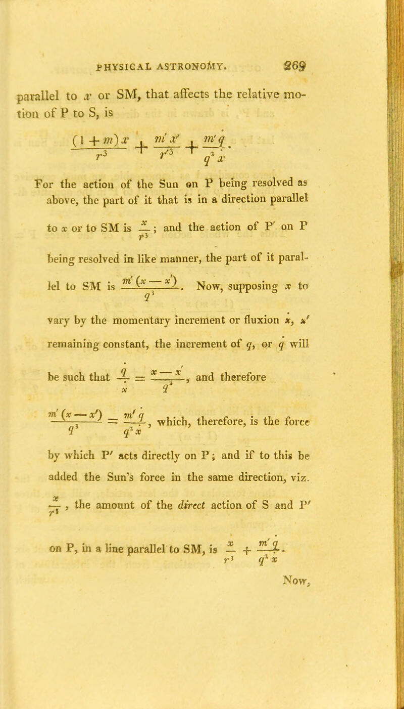parallel to .v or SM, that affects the relative mo- tion of P to S, is ? .3 q X For the action of the Sun on P being resolved as above, the part of it that is in a direction parallel to X or to SM is —; and the action of P' on P being resolved in like manner, the part of it paral- lel to SM is —^) . Now, supposing x to Vary by the momentary increment or fluxion *, *' remaining constant, the increment of or q will be such that = ]^ , and therefore X 9 , = —4-, which, therefore, is the force 1' q^x by which P' acts directly on P; and if to this be added the Sun's force in the same direction, viz. >— , the amount of the direct action of S and P' on P, in a line parallel to SM, is — -f Now q'^ X