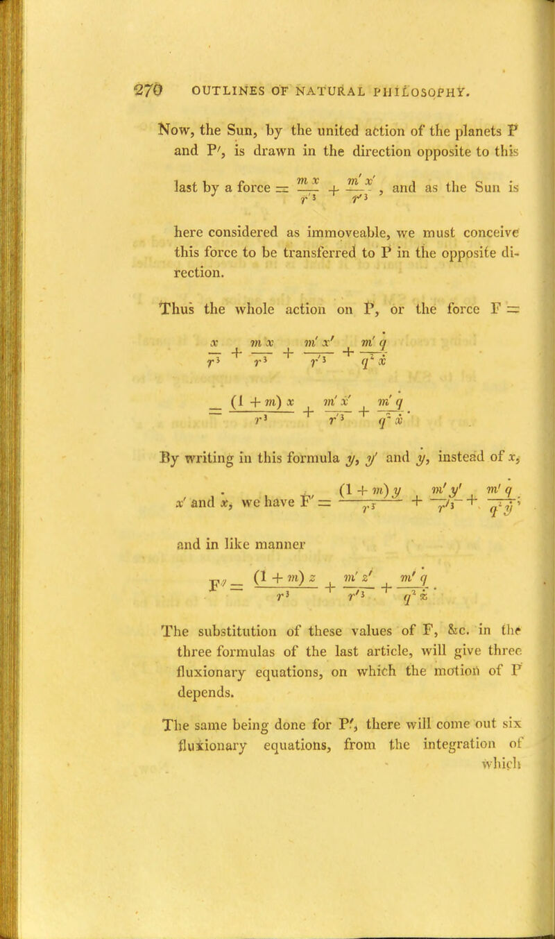 Now, the Sun, by the united action of the planets P and P', is drawn in the direction opposite to this last by a force — ^if + —^ , and as the Sun is here considered as immoveable, we must conceive this force to be transferred to P in the opposite di- rection. tThus the whole action on P, or the force F = X m x m' x' m' q _L J_ -J J. r' r'J q x (1 + wi) * x m q By writing in this fornmla y' and instead of x, , , • , ^, (1 + 0j^ . J'' . 9. a? and we have F = ——j, 1- —i-r + and in like manner F'^ = ^ 3 ^ + -77- + • The substitution of these values of F, &c. in the three formulas of the last article, will give three fluxionary equations, on which the motion of P depends. The same being done for P', there will come out six fluiionary equations, from the integration ot' which