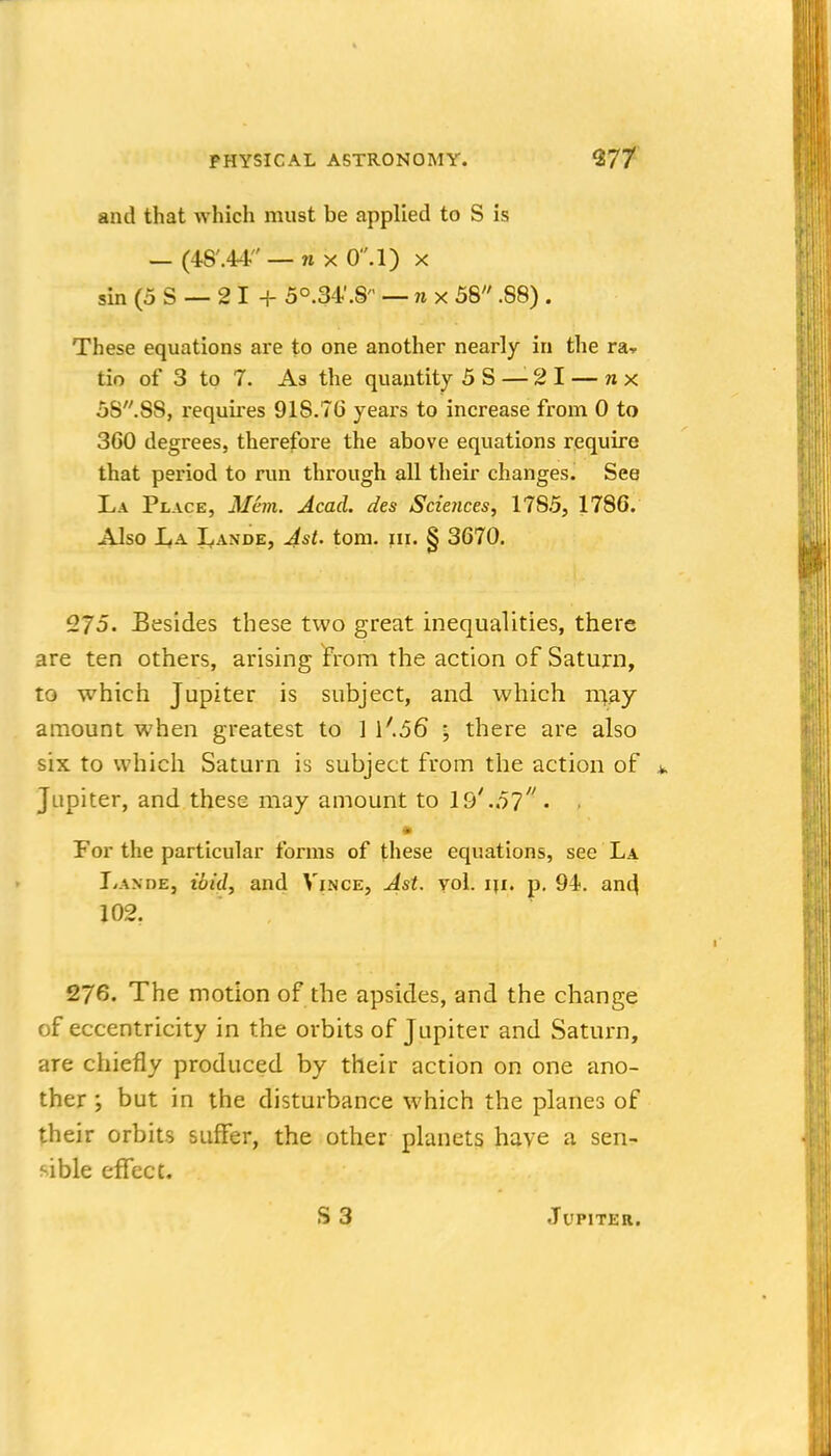 and that which must be applied to S is — (4S'.44 — n X O'.l) x sin (5 S — 2 I + 5°.34'.8 — nx 58 .88) . These equations are to one another nearly in the ra, tin of 3 to 7. As the quantity 5S — 21 — nx 58.88, requii'es 918.76 years to increase from 0 to 360 degrees, therefore the above equations require that period to run through all their changes. See La Place, Man. Acad, des Sciences, 1785, 1786. Also I^A Lande, Ast. torn. in. § 3670. 275. Besides these two great inequalities, there are ten others, arising jFrom the action of Saturn, to which Jupiter is subject, and which ni^^ay amount when greatest to ] \'.56 \ there are also six to which Saturn is subject from the action of Jupiter, and these may amount to 19' .51 . . For the particular forms of these equations, see La Lande, ibid, and Vince, Ast. vol. iji. p, 94. an^ 102. 276. The motion of the apsides, and the change of eccentricity in the orbits of Jupiter and Saturn, are chiefly produced by their action on one ano- ther ; but in the disturbance which the planes of their orbits suflfer, the other planets have a sen- sible effect. JUPITKR.