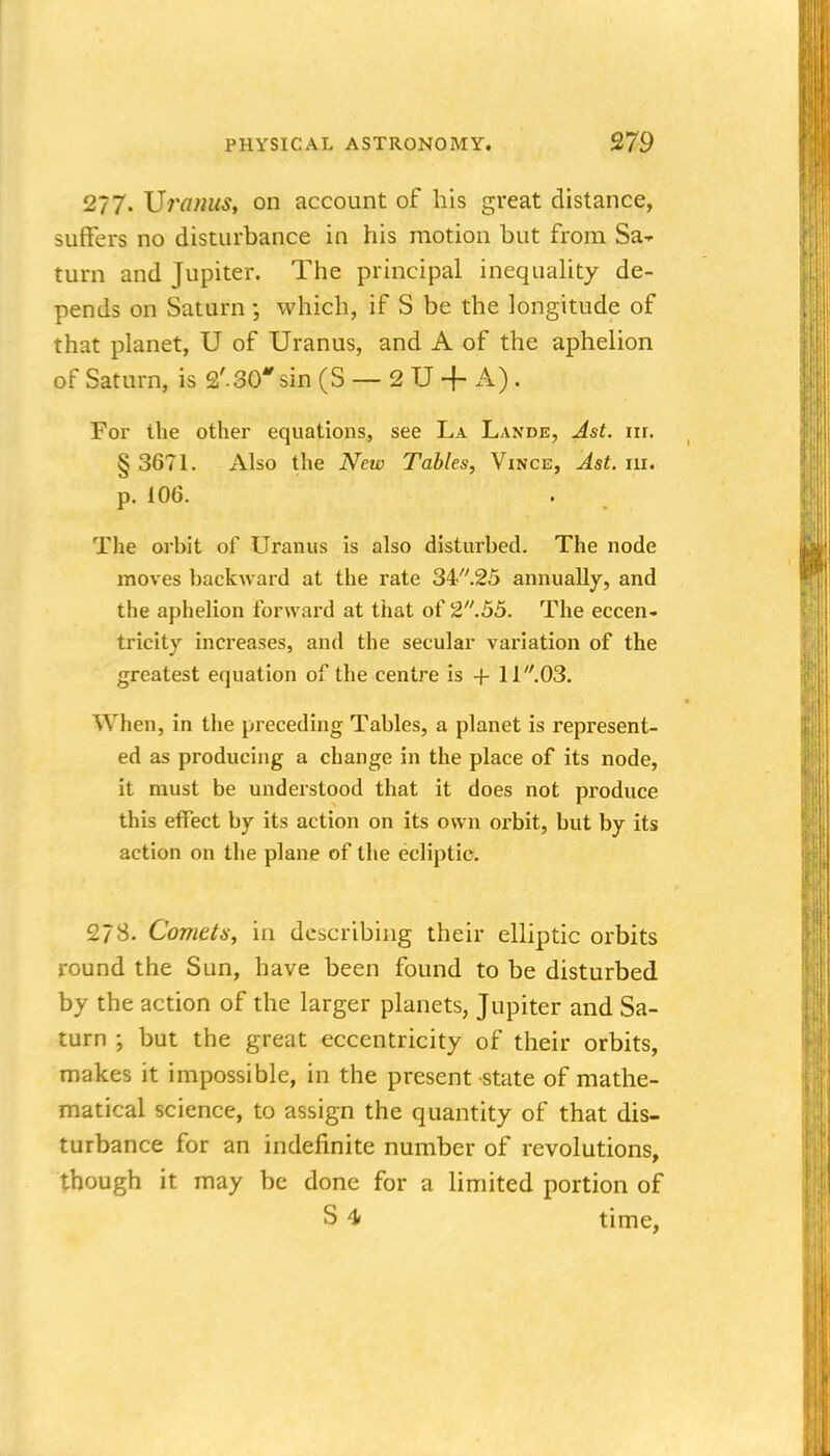 277. Vronus, on account of his great distance, suffers no disturbance in his motion but from Sa-r turn and Jupiter. The principal inequality de- pends on Saturn which, if S be the longitude of that planet, U of Uranus, and A of the aphelion of Saturn, is 2'.30 sin (S — 2 U + A). For the other equations, see La Lande, Ast. nr. § 3671. Also the New Tables, Vince, Ast. ni. p. 106. The orbit of Uranus is also disturbed. The node moves backward at the rate 34''.25 annually, and the aphelion forward at that of 2.55. The eccen- tricity increases, and the secular variation of the greatest equation of the centre is + 11.03. When, in the preceding Tables, a planet is represent- ed as producing a change in the place of its node, it must be undeistood that it does not produce this effect by its action on its own oi'bit, but by its action on the plane of the ecliptic. 27s. Comets, in describing their elliptic orbits round the Sun, have been found to be disturbed by the action of the larger planets, Jupiter and Sa- turn but the great eccentricity of their orbits, makes it impossible, in the present state of mathe- matical science, to assign the quantity of that dis- turbance for an indefinite number of revolutions, though it may be done for a limited portion of S 4 time,