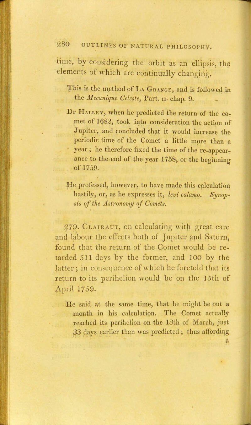time, by considering the orbit as an ellipsis, the elements of which are continually changing. This is the iiijethod of La Grange, and is followed in the Mecaniquc Celeste, Part. ii. chap. 9. Dr HalleY, when he predicted the return of the co- met of 16S2, took into consideration the action of Jupiter, and concluded that it would increase the periodic time of the Comet a little more than a • year ; he therefore fixed the time of the re-appear- ance to the.end of the year 175S, or the beginning of 1739. He professed, however, to have made this calculation hastily, or, as he expresses it, levi calamo. Si/nop- sis of the Astronomy of Comets. 279. Clairaut, on calculating with gi'eat care and labour the effects both of Jupiter and Saturn, found that the returp of the Comet would be re- tarded .511 days by the former, and 100 by the latter; in consequence of which he foretold that its return to its perihelion would be on the 15th of April 1759.. He said at the same time, that he might be out a month in his calculation. The Comet actually reached its pei'ihelion on the 13th of March, just 33 days earlier than was predicted; thus affording a